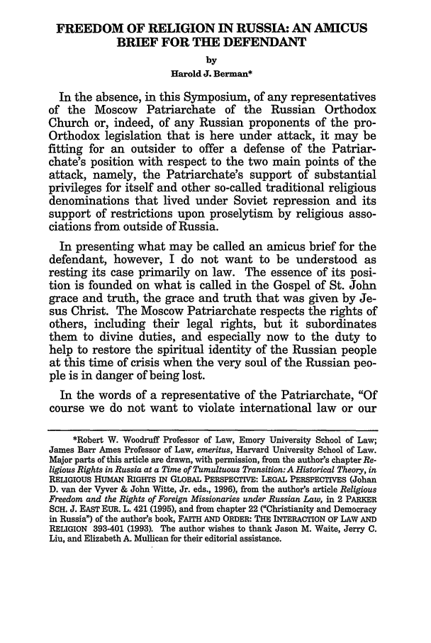 handle is hein.journals/emint12 and id is 323 raw text is: FREEDOM OF RELIGION IN RUSSIA: AN AMICUS
BRIEF FOR THE DEFENDANT
by
Harold J. Berman*
In the absence, in this Symposium, of any representatives
of the Moscow Patriarchate of the Russian Orthodox
Church or, indeed, of any Russian proponents of the pro-
Orthodox legislation that is here under attack, it may be
fitting for an outsider to offer a defense of the Patriar-
chate's position with respect to the two main points of the
attack, namely, the Patriarchate's support of substantial
privileges for itself and other so-called traditional religious
denominations that lived under Soviet repression and its
support of restrictions upon proselytism by religious asso-
ciations from outside of Russia.
In presenting what may be called an amicus brief for the
defendant, however, I do not want to be understood as
resting its case primarily on law. The essence of its posi-
tion is founded on what is called in the Gospel of St. John
grace and truth, the grace and truth that was given by Je-
sus Christ. The Moscow Patriarchate respects the rights of
others, including their legal rights, but it subordinates
them to divine duties, and especially now to the duty to
help to restore the spiritual identity of the Russian people
at this time of crisis when the very soul of the Russian peo-
ple is in danger of being lost.
In the words of a representative of the Patriarchate, Of
course we do not want to violate international law or our
*Robert W. Woodruff Professor of Law, Emory University School of Law;
James Barr Ames Professor of Law, emeritus, Harvard University School of Law.
Major parts of this article are drawn, with permission, from the author's chapter Re-
ligious Rights in Russia at a Time of Tumultuous Transition: A Historical Theory, in
RELIGIOUS HUMAN RIGHTS IN GLOBAL PERSPECTIVE: LEGAL PERSPECTIVES (Johan
D. van der Vyver & John Witte, Jr. eds., 1996), from the author's article Religious
Freedom and the Rights of Foreign Missionaries under Russian Law, in 2 PARKER
SCH. J. EAST EUR. L. 421 (1995), and from chapter 22 (Christianity and Democracy
in Russia) of the author's book, FAITH AND ORDER: THE INTERACTION OF LAW AND
RELIGION 393-401 (1993). The author wishes to thank Jason M. Waite, Jerry C.
Liu, and Elizabeth A. Mullican for their editorial assistance.


