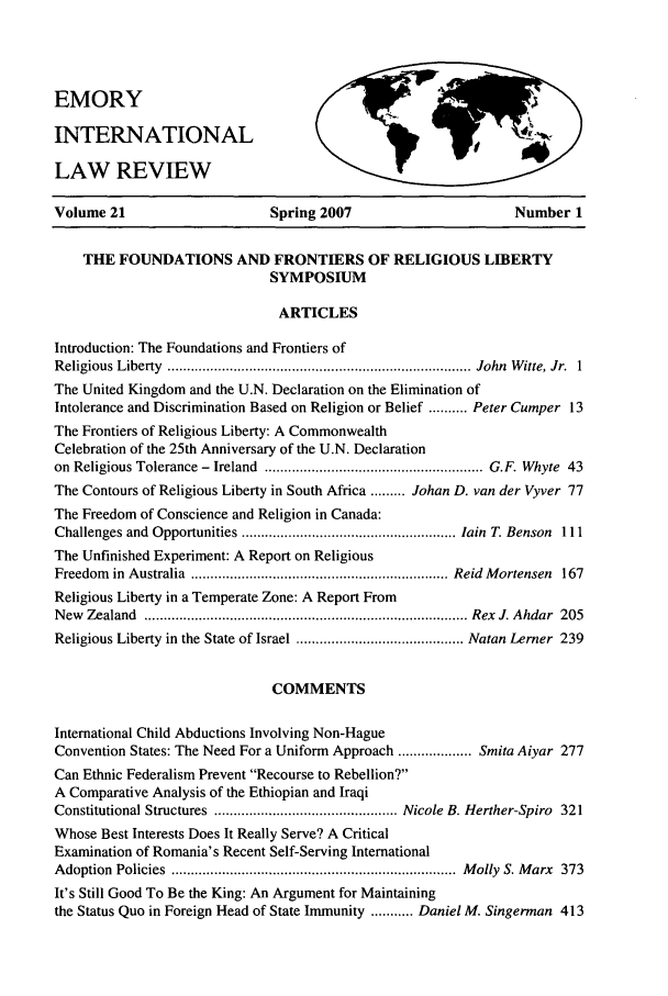 handle is hein.journals/emint21 and id is 1 raw text is: EMORY
INTERNATIONAL
LAW REVIEW

Volume 21                      Spring 2007                        Number 1
THE FOUNDATIONS AND FRONTIERS OF RELIGIOUS LIBERTY
SYMPOSIUM
ARTICLES
Introduction: The Foundations and Frontiers of
R eligious  Liberty  .............................................................................. John  W itte, Jr.  1
The United Kingdom and the U.N. Declaration on the Elimination of
Intolerance and Discrimination Based on Religion or Belief .......... Peter Cumper 13
The Frontiers of Religious Liberty: A Commonwealth
Celebration of the 25th Anniversary of the U.N. Declaration
on  Religious Tolerance -  Ireland  ........................................................ G.F. Whyte  43
The Contours of Religious Liberty in South Africa ......... Johan D. van der Vyver 77
The Freedom of Conscience and Religion in Canada:
Challenges and  Opportunities ....................................................... lain  T. Benson  111
The Unfinished Experiment: A Report on Religious
Freedom  in  Australia  .................................................................. Reid  M ortensen  167
Religious Liberty in a Temperate Zone: A Report From
N ew  Zealand  ................................................................................... Rex  J. Ahdar  205
Religious Liberty in the State of Israel ........................................... Natan Lerner  239
COMMENTS
International Child Abductions Involving Non-Hague
Convention States: The Need For a Uniform Approach ................... Smita Aiyar 277
Can Ethnic Federalism Prevent Recourse to Rebellion?
A Comparative Analysis of the Ethiopian and Iraqi
Constitutional Structures  ............................................... Nicole B. Herther-Spiro  321
Whose Best Interests Does It Really Serve? A Critical
Examination of Romania's Recent Self-Serving International
A doption  Policies  .........................................................................  M olly  S. M arx  373
It's Still Good To Be the King: An Argument for Maintaining
the Status Quo in Foreign Head of State Immunity ........... Daniel M. Singerman 413



