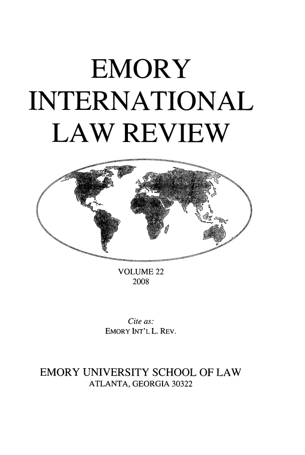 handle is hein.journals/emint22 and id is 1 raw text is: EMORY
INTERNATIONAL
LAW REVIEW

VOLUME 22
2008

Cite as:
EMORY INT'L L. REv.
EMORY UNIVERSITY SCHOOL OF LAW
ATLANTA, GEORGIA 30322


