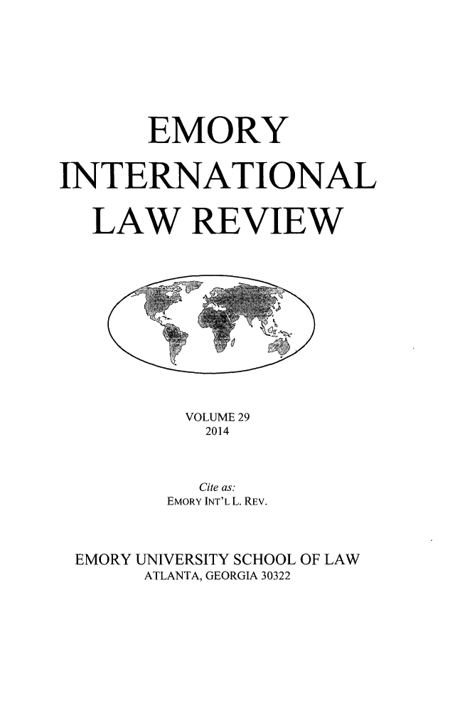 handle is hein.journals/emint29 and id is 1 raw text is: 









       EMORY


INTERNATIONAL


   LAW REVIEW


         VOLUME 29
         2014



         Cite as:
       EMORY INT'L L. REV.




EMORY UNIVERSITY SCHOOL OF LAW
     ATLANTA, GEORGIA 30322


