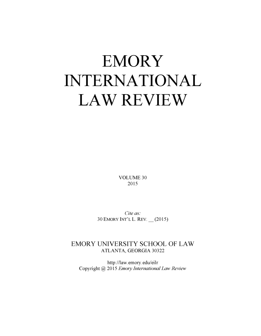 handle is hein.journals/emint30 and id is 1 raw text is: 









         EMORY


INTERNATIONAL


   LAW REVIEW











             VOLUME 30
               2015




               Cite as:
        30 EMORY INT'L L. REv. - (2015)


EMORY UNIVERSITY SCHOOL
       ATLANTA, GEORGIA 30322


OF LAW


       http ://law. emory. edu/eilr
Copyright @ 2015 Emory International Law Review



