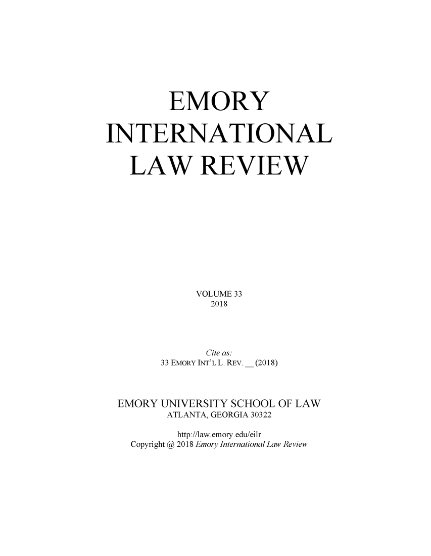 handle is hein.journals/emint33 and id is 1 raw text is: 









         EMORY


INTERNATIONAL


   LAW REVIEW












             VOLUME 33
               2018




               Cite as:
        33 EMoRY INT'L L. REv. _ (2018)


EMORY UNIVERSITY SCHOOL
       ATLANTA, GEORGIA 30322


OF LAW


       http://law.emory.edu/eilr
Copyright @ 2018 Emory International Law Review



