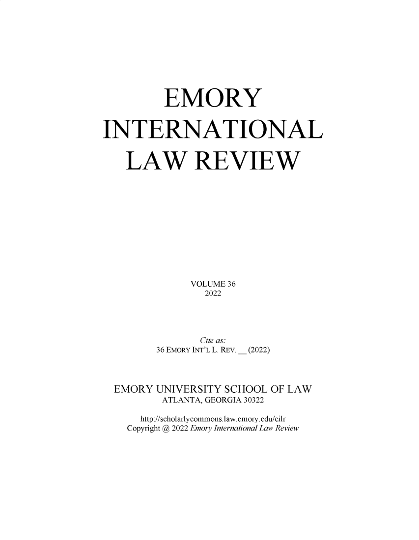 handle is hein.journals/emint36 and id is 1 raw text is: EMORY
INTERNATIONAL
LAW REVIEW
VOLUME 36
2022
Cite as:
36 EMORY INT'L L. REV. __ (2022)

EMORY

UNIVERSITY SCHOOL OF LAW
ATLANTA, GEORGIA 30322

http://scholarlycommons.law.emory.edu/eilr
Copyright @ 2022 Emory International Law Review


