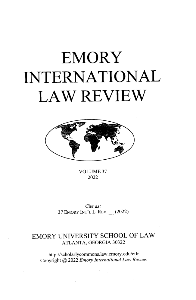 handle is hein.journals/emint37 and id is 1 raw text is: 









         EMORY



INTERNATIONAL


    LAW REVIEW












              VOLUME 37
                2022




                Cite as:
        37 EMORY INT'L L. REV. _ (2022)



  EMORY UNIVERSITY SCHOOL OF LAW
         ATLANTA, GEORGIA 30322

      http://scholarlycommons.law.emory.edu/eilr
    Copyright @ 2022 Emory International Law Review


