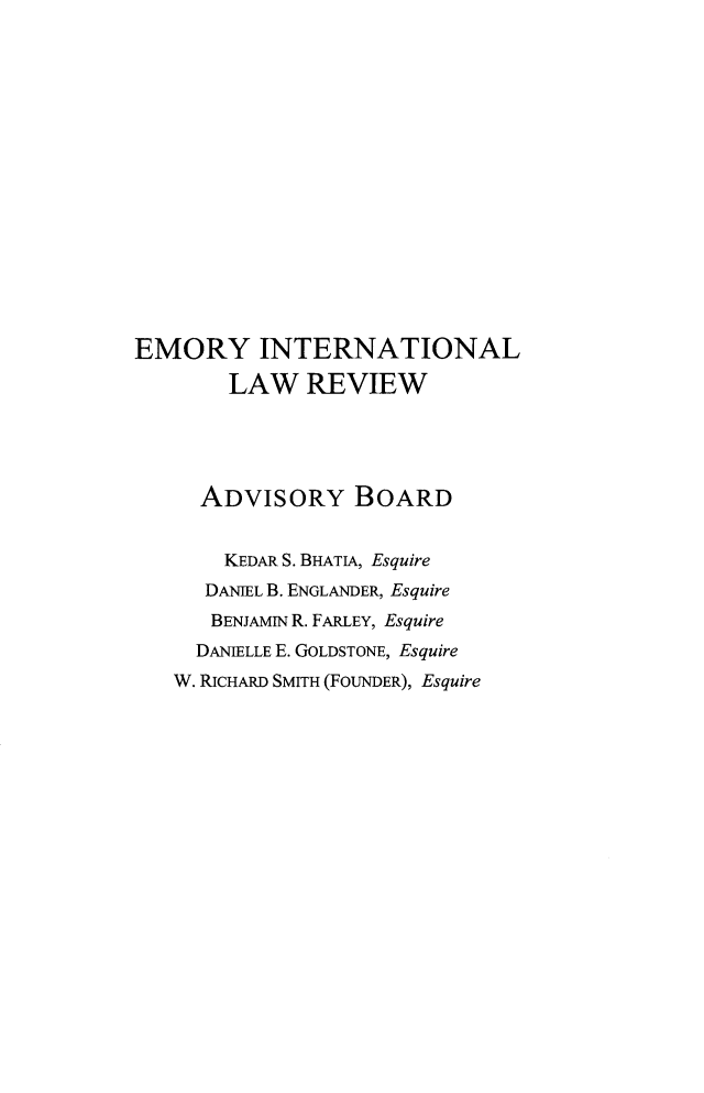 handle is hein.journals/emint38 and id is 1 raw text is: 

















EMORY INTERNATIONAL

        LAW   REVIEW





     ADVISORY BOARD


       KEDAR S. BHATIA, Esquire
       DANIEL B. ENGLANDER, Esquire
       BENJAMIN R. FARLEY, Esquire
     DANIELLE E. GOLDSTONE, Esquire
   W. RICHARD SMITH (FOUNDER), Esquire


