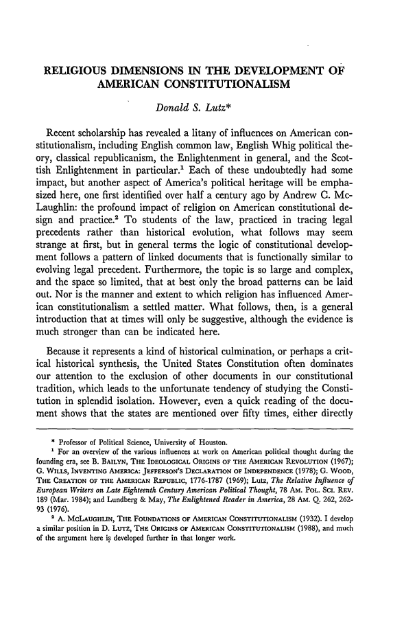 handle is hein.journals/emlj39 and id is 35 raw text is: RELIGIOUS DIMENSIONS IN THE DEVELOPMENT OF
AMERICAN CONSTITUTIONALISM
Donald S. Lutz*
Recent scholarship has revealed a litany of influences on American con-
stitutionalism, including English common law, English Whig political the-
ory, classical republicanism, the Enlightenment in general, and the Scot-
tish Enlightenment in particular.' Each of these undoubtedly had some
impact, but another aspect of America's political heritage will be empha-
sized here, one first identified over half a century ago by Andrew C. Mc-
Laughlin: the profound impact of religion on American constitutional de-
sign and practice.2 To students of the law, practiced in tracing legal
precedents rather than historical evolution, what follows may seem
strange at first, but in general terms the logic of constitutional develop-
ment follows a pattern of linked documents that is functionally similar to
evolving legal precedent. Furthermore, the topic is so large and complex,
and the space so limited, that at best only the broad patterns can be laid
out. Nor is the manner and extent to which religion has influenced Amer-
ican constitutionalism a settled matter. What follows, then, is a general
introduction that at times will only be suggestive, although the evidence is
much stronger than can be indicated here.
Because it represents a kind of historical culmination, or perhaps a crit-
ical historical synthesis, the United States Constitution often dominates
our attention to the exclusion of other documents in our constitutional
tradition, which leads to the unfortunate tendency of studying the Consti-
tution in splendid isolation. However, even a quick reading of the docu-
ment shows that the states are mentioned over fifty times, either directly
* Professor of Political Science, University of Houston.
For an overview of the various influences at work on American political thought during the
founding era, see B. BAILYN, THE IDEOLOGICAL ORIGINS OF THE AMERICAN REVOLUTION (1967);
G. WILLS, INVENTING AMERICA: JEFFERSON'S DECLARATION OF INDEPENDENCE (1978); G. WOOD,
THE CREATION OF THE AMERICAN REPUBLIC, 1776-1787 (1969); Lutz, The Relative Influence of
European Writers on Late Eighteenth Century American Political Thought, 78 AM. POL. ScI. REV.
189 (Mar. 1984); and Lundberg & May, The Enlightened Reader in America, 28 AM. Q. 262, 262-
93 (1976).
1 A. McLAUGHLIN, THE FOUNDATIONS OF AMERICAN CONSTITUTIONALISM (1932). I develop
a similar position in D. Lurz, THE ORIGINS OF AMERICAN CONSTITUTIONALISM (1988), and much
of the argument here is developed further in that longer work.



