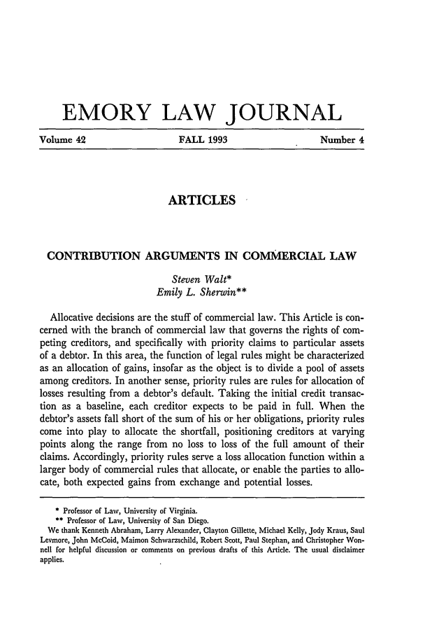 handle is hein.journals/emlj42 and id is 907 raw text is: EMORY LAW JOURNAL
Volume 42              FALL 1993              Number 4

ARTICLES
CONTRIBUTION ARGUMENTS IN COMMERCIAL LAW
Steven Walt*
Emily L. Sherwin**
Allocative decisions are the stuff of commercial law. This Article is con-
cerned with the branch of commercial law that governs the rights of com-
peting creditors, and specifically with priority claims to particular assets
of a debtor. In this area, the function of legal rules might be characterized
as an allocation of gains, insofar as the object is to divide a pool of assets
among creditors. In another sense, priority rules are rules for allocation of
losses resulting from a debtor's default. Taking the initial credit transac-
tion as a baseline, each creditor expects to be paid in full. When the
debtor's assets fall short of the sum of his or her obligations, priority rules
come into play to allocate the shortfall, positioning creditors at varying
points along the range from no loss to loss of the full amount of their
claims. Accordingly, priority rules serve a loss allocation function within a
larger body of commercial rules that allocate, or enable the parties to allo-
cate, both expected gains from exchange and potential losses.
* Professor of Law, University of Virginia.
** Professor of Law, University of San Diego.
We thank Kenneth Abraham, Larry Alexander, Clayton Gillette, Michael Kelly, Jody Kraus, Saul
Levmore, John McCoid, Maimon Schwarzschild, Robert Scott, Paul Stephan, and Christopher Won-
nell for helpful discussion or comments on previous drafts of this Article. The usual disclaimer
applies.


