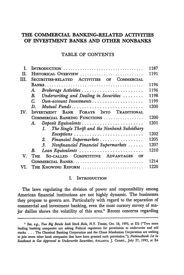handle is hein.journals/emlj44 and id is 1197 raw text is: THE COMMERCIAL BANKING-RELATED ACTIVITIES
OF INVESTMENT BANKS AND OTHER NONBANKS
TABLE OF CONTENTS
I.  INTRODUCTION  ..................................   1187
II.  HISTORICAL  OVERVIEW  ...........................  1191
III. SECURITIES-RELATED  ACTIVITIES   OF  COMMERCIAL
B ANKS  ..........................................  1196
A.   Brokerage Activities ........................  1196
B.   Underwriting and Dealing in Securities ........  1198
C.   Own-account Investments ....................  1199
D.   Mutual Funds ............................     1200
IV. INVESTMENT    BANK    FORAYS   INTO   TRADITIONAL
COMMERCIAL BANKING FUNCTIONS .................     1200
A.   Deposit Equivalents ........................  1201
1.  The Single Thrift and the Nonbank Subsidiary
Exceptions  ...........................    1202
2.  Financial Supermarkets .................   1205
3.  Nonfinancial Financial Supermarkets ......  1207
B.   Loan  Equivalents  .........................  1210
V. THE    SO-CALLED   COMPETITIVE    ADVANTAGES    OF
COMMERCIAL  BANKS ..............................   1214
VI. THE KNOWING REFORM ..........................       1220
I. INTRODUCTION
The laws regulating the division of power and responsibility among
American financial institutions are not highly dynamic. The businesses
they propose to govern are. Particularly with regard to the separation of
commercial and investment banking, even the most cursory survey of ma-
jor dailies shows the volatility of this area.' Recent concerns regarding
I See, e.g., Two Big Banks Seek Stock Role, N.Y. TIMES, Oct. 18, 1993, at D2 (Two more
leading banking companies are asking Federal regulators for permission to underwrite and sell
stocks .... The Chemical Banking Corporation and the Chase Manhattan Corporation are seeking
to join seven other bank companies that have been granted such permission.); NationsBank 1st in
Southeast to Get Approval to Underwrite Securities, ATLANTA J. CONST., July 27, 1993, at E4


