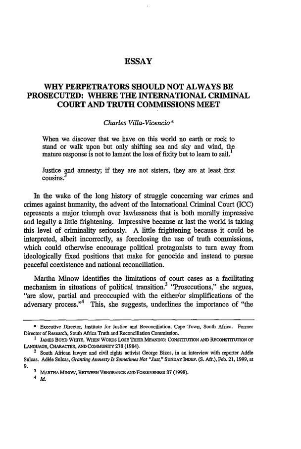 handle is hein.journals/emlj49 and id is 215 raw text is: ESSAY
WHY PERPETRATORS SHOULD NOT ALWAYS BE
PROSECUTED: WHERE THE INTERNATIONAL CRIMINAL
COURT AND TRUTH COMMISSIONS MEET
Charles Villa-Vicencio*
When we discover that we have on this world no earth or rock to
stand or walk upon but only shifting sea and sky and wind, the
mature response is not to lament the loss of fixity but to learn to sail.1
Justice and amnesty; if they are not sisters, they are at least first
cousins.2
In the wake of the long history of struggle concerning war crimes and
crimes against humanity, the advent of the International Criminal Court (ICC)
represents a major triumph over lawlessness that is both morally impressive
and legally a little frightening. Impressive because at last the world is taking
this level of criminality seriously. A little frightening because it could be
interpreted, albeit incorrectly, as foreclosing the use of truth commissions,
which could otherwise encourage political protagonists to turn away from
ideologically fixed positions that make for genocide and instead to pursue
peaceful coexistence and national reconciliation.
Martha Minow identifies the limitations of court cases as a facilitating
mechanism in situations of political transition.3 Prosecutions, she argues,
are slow, partial and preoccupied with the either/or simplifications of the
adversary process.4  This, she suggests, underlines the importance of the
* Executive Director, Institute for Justice and Reconciliation, Cape Town, South Africa. Former
Director of Research, South Africa Truth and Reconciliation Commission.
I JAMES BOYD WHrE, WHEN WoRDs LOSE THEIR MEANiNG: CONSTITUTION AND RECONSTITUTION OF
LANGUAGE, CHARACTER, AND COMMUNITY 278 (1984).
2 South African lawyer and civil rights activist George Bizos, in an interview with reporter Adele
Sulcas. AddIe Sulcas, Granting Amnesty Is Sometimes Not Just, SUNDAY INDEP. (S. Afr.), Feb. 21, 1999, at
9.
3 MARTHAMiNow, BErWEEN VENGEANCE AND FORGIENESS 87 (1998).
4 Id.


