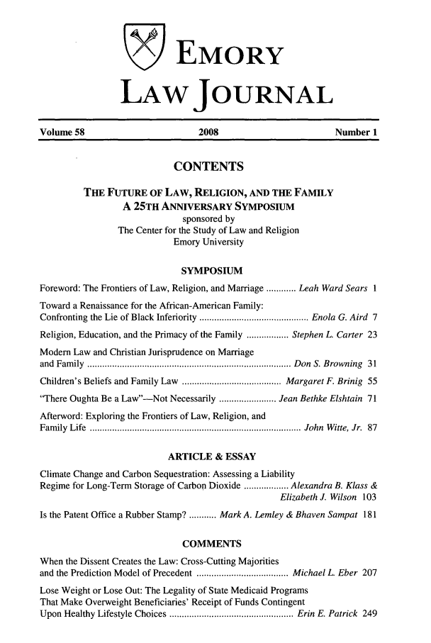 handle is hein.journals/emlj58 and id is 1 raw text is: VEMORY
LAW JOURNAL
Volume 58                        2008                         Number 1
CONTENTS
THE FUTURE OF LAW, RELIGION, AND THE FAMILY
A 25TH ANNIVERSARY SYMPOSIUM
sponsored by
The Center for the Study of Law and Religion
Emory University
SYMPOSIUM
Foreword: The Frontiers of Law, Religion, and Marriage ............ Leah Ward Sears 1
Toward a Renaissance for the African-American Family:
Confronting the Lie of Black Inferiority ............................................ Enola G. Aird  7
Religion, Education, and the Primacy of the Family ................. Stephen L. Carter 23
Modem Law and Christian Jurisprudence on Marriage
and  Fam ily  .................................................................................. D on  S. B rowning  31
Children's Beliefs and Family Law  ........................................ Margaret F. Brinig  55
There Oughta Be a Law-Not Necessarily ....................... Jean Bethke Elshtain 71
Afterword: Exploring the Frontiers of Law, Religion, and
Fam ily  Life  ..................................................................................... John  W itte, Jr.  87
ARTICLE & ESSAY
Climate Change and Carbon Sequestration: Assessing a Liability
Regime for Long-Term Storage of Carbon Dioxide .................. Alexandra B. Klass &
Elizabeth J. Wilson 103
Is the Patent Office a Rubber Stamp? ........... Mark A. Lemley & Bhaven Sampat 181
COMMENTS
When the Dissent Creates the Law: Cross-Cutting Majorities
and the Prediction Model of Precedent ..................................... Michael L. Eber  207
Lose Weight or Lose Out: The Legality of State Medicaid Programs
That Make Overweight Beneficiaries' Receipt of Funds Contingent
Upon Healthy Lifestyle Choices .................................................. Erin  E. Patrick  249


