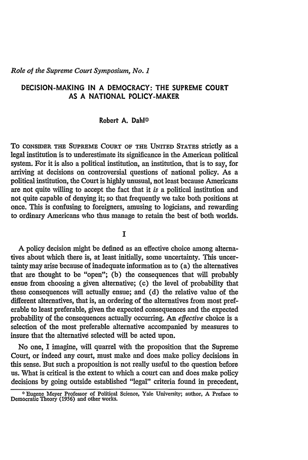 handle is hein.journals/emlj6 and id is 283 raw text is: Role of the Supreme Court Symposium, No. 1

DECISION-MAKING IN A DEMOCRACY: THE SUPREME COURT
AS A NATIONAL POLICY-MAKER
Robert A. DahlF-
To CONSIDER THE SUPREME COURT OF THE UNITED STATES strictly as a
legal institution is to underestimate its significance in the American political
system. For it is also a political institution, an institution, that is to say, for
arriving at decisions on controversial questions of national policy. As a
political institution, the Court is highly unusual, not least because Americans
are not quite willing to accept the fact that it is a political institution and
not quite capable of denying it; so that frequently we take both positions at
once. This is confusing to foreigners, amusing to logicians, and rewarding
to ordinary Americans who thus manage to retain the best of both worlds.
I
A policy decision might be defined as an effective choice among alterna-
tives about which there is, at least initially, some uncertainty. This uncer-
tainty may arise because of inadequate information as to (a) the alternatives
that are thought to be open; (b) the consequences that will probably
ensue from choosing a given alternative; (c) the level of probability that
these consequences will actually ensue; and (d) the relative value of the
different alternatives, that is, an ordering of the alternatives from most pref-
erable to least preferable, given the expected consequences and the expected
probability of the consequences actually occurring. An effective choice is a
selection of the most preferable alternative accompanied by measures to
insure that the alternative selected will be acted upon.
No one, I imagine, will quarrel with the proposition that the Supreme
Court, or indeed any court, must make and does make policy decisions in
this sense. But such a proposition is not really useful to the question before
us. What is critical is the extent to which a court can and does make policy
decisions by going outside established legal criteria found in precedent,
* Eugene Meyer Professor of Political Science, Yale University; author, A Preface to
Democratic Theory (1956) and other works.


