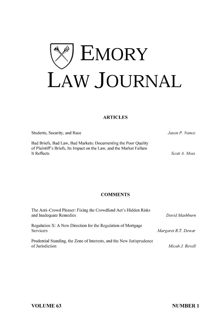 handle is hein.journals/emlj63 and id is 1 raw text is: x' EMOR Y
LAW JOURNAL
ARTICLES

Students, Security, and Race

Jason P. Nance

Bad Briefs, Bad Law, Bad Markets: Documenting the Poor Quality
of Plaintiff s Briefs, Its Impact on the Law, and the Market Failure
It Reflects
COMMENTS
The Anti-Crowd Pleaser: Fixing the Crowdfund Act's Hidden Risks
and Inadequate Remedies
Regulation X: A New Direction for the Regulation of Mortgage
Servicers
Prudential Standing, the Zone of Interests, and the New Jurisprudence
of Jurisdiction

Scott A. Moss

David Mashburn
Margaret R. T. Dewar
Micah J Revell

VOLUME 63

NUMBER 1



