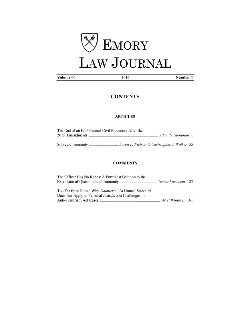 handle is hein.journals/emlj66 and id is 1 raw text is: 










          EMORY



LAW JOURNAL


Volume 66                    2016                    Number 1



                        CONTENTS



                          ARTICLES


The End of an Era? Federal Civil Procedure After the
2015 Amendments           ...............................  Adam N. Steinman 1

Strategic Immunity  .............Aaron L. Nielson & Christopher J Walker 55



                         COMMENTS


The Officer Has No Robes: A Formalist Solution to the
Expansion of Quasi-Judicial Immunity    .................Seena Forouzan 123

Too Far from Home: Why Daimler's At Home Standard
Does Not Apply to Personal Jurisdiction Challenges in
Anti-Terrorism Act Cases        ...........................  Ariel Winawer 161


