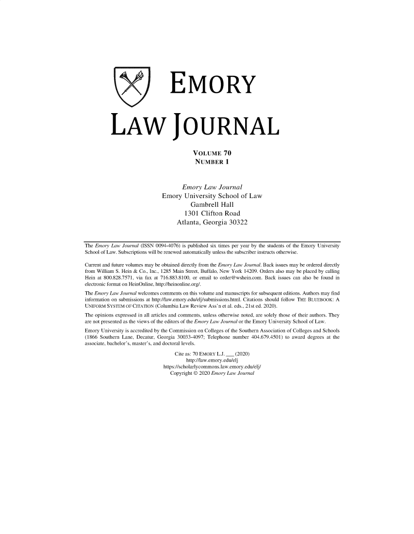 handle is hein.journals/emlj70 and id is 1 raw text is: ' EMORY
LAW JOURNAL
VOLUME 70
NUMBER 1
Emory Law Journal
Emory University School of Law
Gambrell Hall
1301 Clifton Road
Atlanta, Georgia 30322
The Emory Law Journal (ISSN 0094-4076) is published six times per year by the students of the Emory University
School of Law. Subscriptions will be renewed automatically unless the subscriber instructs otherwise.
Current and future volumes may be obtained directly from the Emory Law Journal. Back issues may be ordered directly
from William S. Hein & Co., Inc., 1285 Main Street, Buffalo, New York 14209. Orders also may be placed by calling
Hein at 800.828.7571, via fax at 716.883.8100, or email to order@wshein.com. Back issues can also be found in
electronic format on HeinOnline, http://heinonline.org/.
The Emory Law Journal welcomes comments on this volume and manuscripts for subsequent editions. Authors may find
information on submissions at http://law.emory.edu/elj/submissions.html. Citations should follow THE BLUEBOOK: A
UNIFORM SYSTEM OF CITATION (Columbia Law Review Ass'n et al. eds., 21st ed. 2020).
The opinions expressed in all articles and comments, unless otherwise noted, are solely those of their authors. They
are not presented as the views of the editors of the Emory Law Journal or the Emory University School of Law.
Emory University is accredited by the Commission on Colleges of the Southern Association of Colleges and Schools
(1866 Southern Lane, Decatur, Georgia 30033-4097; Telephone number 404.679.4501) to award degrees at the
associate, bachelor's, master's, and doctoral levels.
Cite as: 70 EMORY L.J. __ (2020)
http://law.emory.edu/elj
https://scholarlycommons.law.emory.edu/elj/
Copyright © 2020 Emory Law Journal



