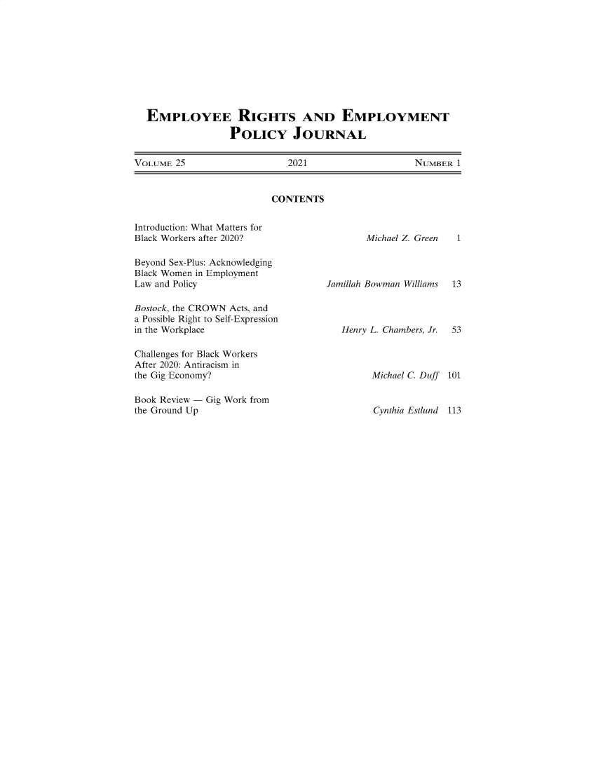 handle is hein.journals/emplrght25 and id is 1 raw text is: EMPLOYEE RIGHTS AND EMPLOYMENT
POLICY JOURNAL
VOLUME 25        2021          NUMBER 1

CONTENTS

Introduction: What Matters for
Black Workers after 2020?
Beyond Sex-Plus: Acknowledging
Black Women in Employment
Law and Policy
Bostock, the CROWN Acts, and
a Possible Right to Self-Expression
in the Workplace
Challenges for Black Workers
After 2020: Antiracism in
the Gig Economy?
Book Review - Gig Work from
the Ground Up

Michael Z. Green

1

Jamillah Bowman Williams 13
Henry L. Chambers, Jr. 53
Michael C. Duff 101

Cynthia Estlund 113


