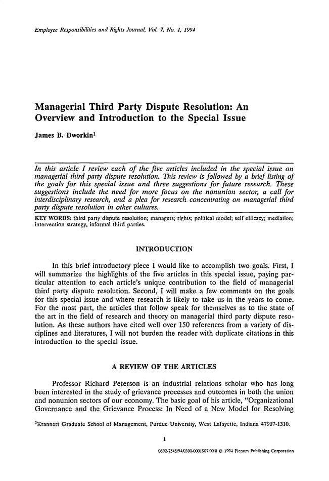 handle is hein.journals/emprrj7 and id is 1 raw text is: Employee Responsibilities and Rights Journal, Vol. 7, No. 1, 1994

Managerial Third Party Dispute Resolution: An
Overview and Introduction to the Special Issue
James B. Dworkin1
In this article I review each of the five articles included in the special issue on
managerial third party dispute resolution. This review is followed by a brief listing of
the goals for this special issue and three suggestions for future research. These
suggestions include the need for more focus on the nonunion sector, a call for
interdisciplinary research, and a plea for research concentrating on managerial third
party dispute resolution in other cultures.
KEY WORDS: third party dispute resolution; managers; rights; political model; self efficacy; mediation;
intervention strategy, informal third parties.
INTRODUCTION
In this brief introductory piece I would like to accomplish two goals. First, I
will summarize the highlights of the five articles in this special issue, paying par-
ticular attention to each article's unique contribution to the field of managerial
third party dispute resolution. Second, I will make a few comments on the goals
for this special issue and where research is likely to take us in the years to come.
For the most part, the articles that follow speak for themselves as to the state of
the art in the field of research and theory on managerial third party dispute reso-
lution. As these authors have cited well over 150 references from a variety of dis-
ciplines and literatures, I will not burden the reader with duplicate citations in this
introduction to the special issue.
A REVIEW OF THE ARTICLES
Professor Richard Peterson is an industrial relations scholar who has long
been interested in the study of grievance processes and outcomes in both the union
and nonunion sectors of our economy. The basic goal of his article, Organizational
Governance and the Grievance Process: In Need of a New Model for Resolving
1Krannert Graduate School of Management, Purdue University, West Lafayette, Indiana 47907-1310.
1

0892-75459410300-0001S07.00; 0 1994 Plenum Publishing Corporation


