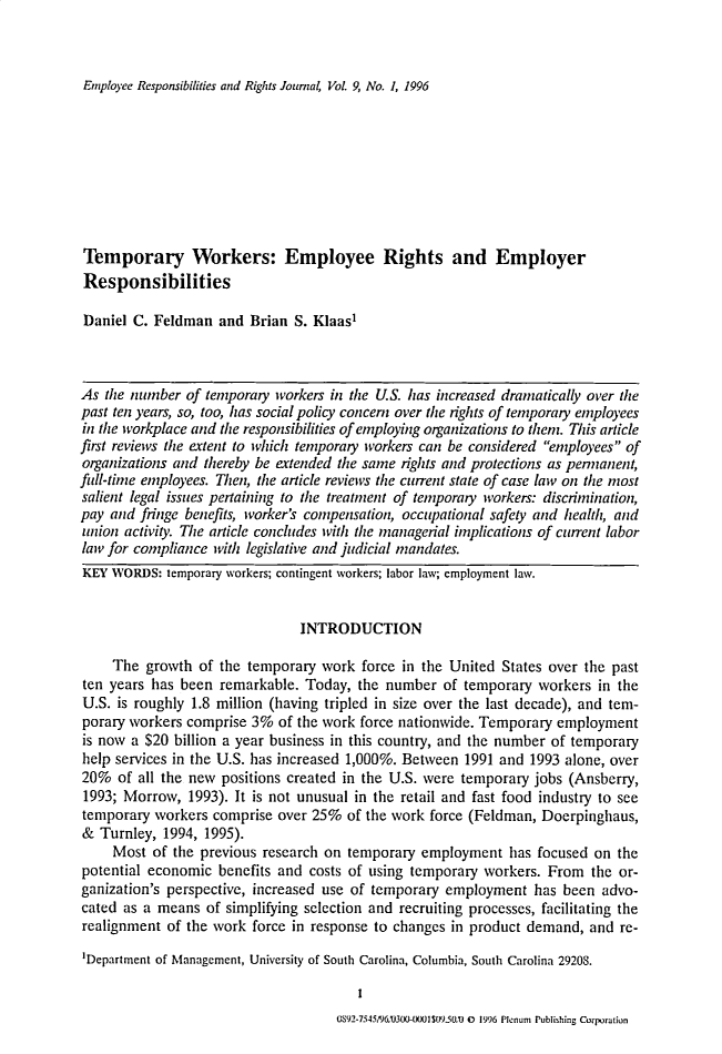 handle is hein.journals/emprrj9 and id is 1 raw text is: Employee Responsibilities and Rights Journal, Vol. 9, No. 1, 1996

Temporary Workers: Employee Rights and Employer
Responsibilities
Daniel C. Feldman and Brian S. Klaasl
As the number of temporary workers in the U.S. has increased dramatically over the
past ten years, so, too, has social policy concern over the rights of temporary employees
in the workplace and the responsibilities of employing organizations to them. This article
first reviews the extent to which temporary workers can be considered employees of
organizations and thereby be extended the same rights and protections as pennanent,
full-time employees. Then, the article reviews the current state of case law on the most
salient legal issues pertaining to the treatment of temporary workers: discrimination,
pay and fringe benefits, worker's compensation, occupational safety and health, and
union activity. The article concludes with the managerial implications of current labor
law for compliance with legislative and judicial mandates.
KEY WORDS: temporary workers; contingent workers; labor law; employment law.
INTRODUCTION
The growth of the temporary work force in the United States over the past
ten years has been remarkable. Today, the number of temporary workers in the
U.S. is roughly 1.8 million (having tripled in size over the last decade), and tem-
porary workers comprise 3% of the work force nationwide. Temporary employment
is now a $20 billion a year business in this country, and the number of temporary
help services in the U.S. has increased 1,000%. Between 1991 and 1993 alone, over
20% of all the new positions created in the U.S. were temporary jobs (Ansberry,
1993; Morrow, 1993). It is not unusual in the retail and fast food industry to see
temporary workers comprise over 25% of the work force (Feldman, Doerpinghaus,
& Turnley, 1994, 1995).
Most of the previous research on temporary employment has focused on the
potential economic benefits and costs of using temporary workers. From the or-
ganization's perspective, increased use of temporary employment has been advo-
cated as a means of simplifying selection and recruiting processes, facilitating the
realignment of the work force in response to changes in product demand, and re-
'Department of Management, University of South Carolina, Columbia, South Carolina 29208.

OS92J>756S/93XU-txxI(Yt50,trx 0 1996 Plenum Publishing Corpration


