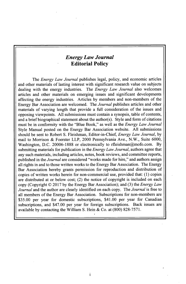 handle is hein.journals/energy38 and id is 1 raw text is: 










                         Energy   Law   Journal
                           Editorial   Policy


       The  Energy Law  Journal publishes legal, policy, and economic articles
and other materials of lasting interest with significant research value on subjects
dealing with the energy industries. The Energy Law  Journal also welcomes
articles and other materials on emerging issues and significant developments
affecting the energy industries. Articles by members and non-members of the
Energy Bar Association are welcomed. The Journal publishes articles and other
materials of varying length that provide a full consideration of the issues and
opposing viewpoints. All submissions must contain a synopsis, table of contents,
and a brief biographical statement about the author(s). Style and form of citations
must be in conformity with the Blue Book, as well as the Energy Law Journal
Style Manual posted on the Energy Bar  Association website. All submissions
should be sent to Robert S. Fleishman, Editor-in-Chief, Energy Law Journal, by
mail to Morrison & Foerster LLP, 2000  Pennsylvania Ave., N.W., Suite 6000,
Washington, D.C.  20006-1888  or electronically to rfleishman@mofo.com. By
submitting materials for publication in the Energy Law Journal, authors agree that
any such materials, including articles, notes, book reviews, and committee reports,
published in the Journal are considered works made for hire, and authors assign
all rights in and to those written works to the Energy Bar Association. The Energy
Bar Association hereby grants permission for reproduction and distribution of
copies of written works herein for non-commercial use, provided that: (1) copies
are distributed at or below cost; (2) the notice of copyright is included on each
copy (Copyright © 2017 by the Energy Bar Association); and (3) the Energy Law
Journal and the author are clearly identified on each copy, The Journal is free to
all members of the Energy Bar Association. Subscriptions for non-members are
$35.00  per year for domestic  subscriptions, $41.00 per year for Canadian
subscriptions, and $47.00 per year for foreign subscriptions. Back issues are
available by contacting the William S. Hein & Co. at (800) 828-7571.


I


