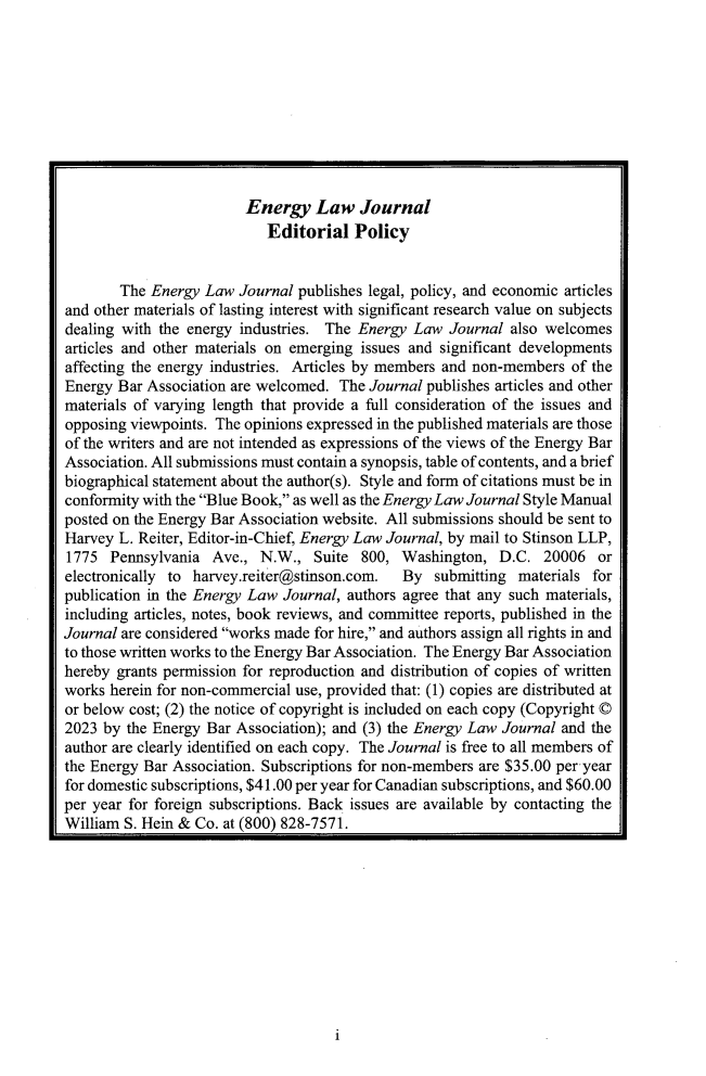 handle is hein.journals/energy44 and id is 1 raw text is: 










                         Energy   Law   Journal
                            Editorial   Policy


        The Energy Law  Journal publishes legal, policy, and economic articles
and other materials of lasting interest with significant research value on subjects
dealing with the energy industries. The Energy  Law  Journal also welcomes
articles and other materials on emerging issues and significant developments
affecting the energy industries. Articles by members and non-members of the
Energy Bar Association are welcomed.  The Journal publishes articles and other
materials of varying length that provide a full consideration of the issues and
opposing viewpoints. The opinions expressed in the published materials are those
of the writers and are not intended as expressions of the views of the Energy Bar
Association. All submissions must contain a synopsis, table of contents, and a brief
biographical statement about the author(s). Style and form of citations must be in
conformity with the Blue Book, as well as the Energy Law Journal Style Manual
posted on the Energy Bar Association website. All submissions should be sent to
Harvey  L. Reiter, Editor-in-Chief, Energy Law Journal, by mail to Stinson LLP,
1775  Pennsylvania  Ave.,  N.W.,  Suite  800, Washington,  D.C.   20006  or
electronically to harvey.reiter@stinson.com.  By   submitting materials for
publication in the Energy Law Journal, authors agree that any such materials,
including articles, notes, book reviews, and committee reports, published in the
Journal are considered works made for hire, and authors assign all rights in and
to those written works to the Energy Bar Association. The Energy Bar Association
hereby grants permission for reproduction and distribution of copies of written
works herein for non-commercial use, provided that: (1) copies are distributed at
or below cost; (2) the notice of copyright is included on each copy (Copyright ©
2023 by  the Energy Bar Association); and (3) the Energy Law Journal and the
author are clearly identified on each copy. The Journal is free to all members of
the Energy Bar Association. Subscriptions for non-members are $35.00 per year
for domestic subscriptions, $41.00 per year for Canadian subscriptions, and $60.00
per year for foreign subscriptions. Back issues are available by contacting the
William S. Hein & Co. at (800) 828-7571.


i


