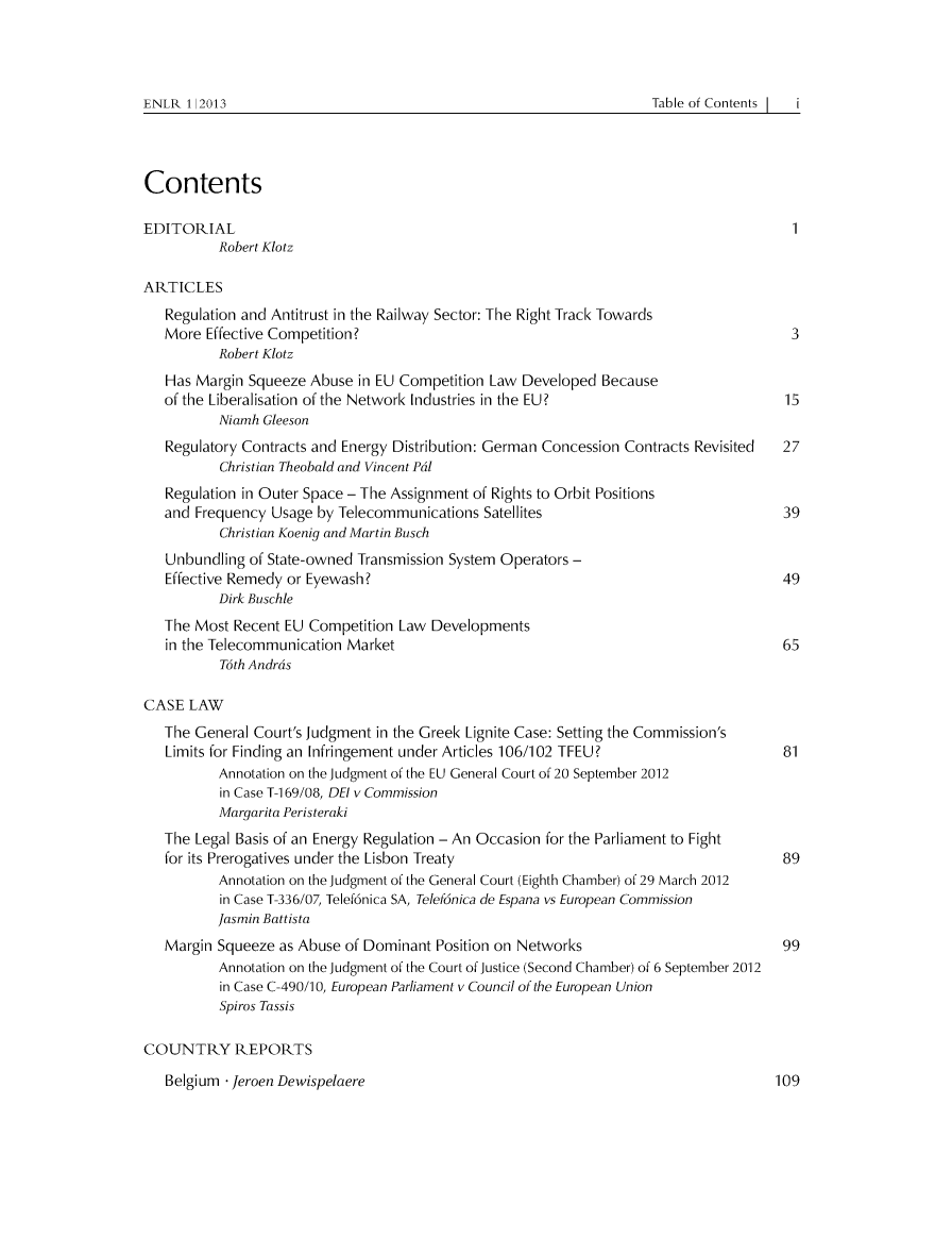 handle is hein.journals/enlr1 and id is 1 raw text is: ENLR 1 2013                                                                      Table of Contents

Contents
EDITORIAL                                                                        1
Robert Klotz
ARTICLES
Regulation and Antitrust in the Railway Sector: The Right Track Towards
More Effective Competition?                                                    3
Robert Klotz
Has Margin Squeeze Abuse in EU Competition Law Developed Because
of the Liberalisation of the Network Industries in the EU?                    15
Niamh Gleeson
Regulatory Contracts and Energy Distribution: German Concession Contracts Revisited  27
Christian Theobald and Vincent Pal
Regulation in Outer Space - The Assignment of Rights to Orbit Positions
and Frequency Usage by Telecommunications Satellites                          39
Christian Koenig and Martin Busch
Unbundling of State-owned Transmission System Operators -
Effective Remedy or Eyewash?                                                 49
Dirk Buschle
The Most Recent EU Competition Law Developments
in the Telecommunication Market                                               65
Toth Andras
CASE LAW
The General Court's Judgment in the Greek Lignite Case: Setting the Commission's
Limits for Finding an Infringement under Articles 106/102 TFEU?               81
Annotation on the Judgment of the EU General Court of 20 September 2012
in Case T-1 69/08, DEI v Commission
Margarita Peristeraki
The Legal Basis of an Energy Regulation - An Occasion for the Parliament to Fight
for its Prerogatives under the Lisbon Treaty                                  89
Annotation on the Judgment of the General Court (Eighth Chamber) of 29 March 2012
in Case T-336/07, Telef6nica SA, Telef6nica de Espana vs European Commission
Jasmin Battista
Margin Squeeze as Abuse of Dominant Position on Networks                      99
Annotation on the Judgment of the Court of Justice (Second Chamber) of 6 September 2012
in Case C-490/1 0, European Parliament v Council of the European Union
Spiros Tassis
COUNTRY REPORTS

Belgium - Jeroen Dewispelaere

Table of Contents |

ENLR 1| 2013

109


