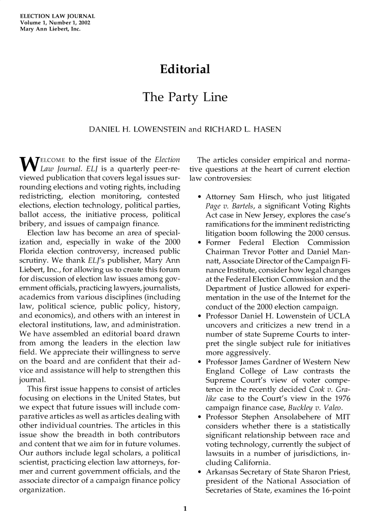handle is hein.journals/enlwjr1 and id is 1 raw text is: ELECTION LAW JOURNAL
Volume 1, Number 1, 2002
Mary Ann Liebert, Inc.
Editorial
The Party Line
DANIEL H. LOWENSTEIN and RICHARD L. HASEN

WELCOME to the first issue of the Election
Law Journal. ELJ is a quarterly peer-re-
viewed publication that covers legal issues sur-
rounding elections and voting rights, including
redistricting, election monitoring, contested
elections, election technology, political parties,
ballot access, the initiative process, political
bribery, and issues of campaign finance.
Election law has become an area of special-
ization and, especially in wake of the 2000
Florida election controversy, increased public
scrutiny. We thank ELJ's publisher, Mary Ann
Liebert, Inc., for allowing us to create this forum
for discussion of election law issues among gov-
ernment officials, practicing lawyers, journalists,
academics from various disciplines (including
law, political science, public policy, history,
and economics), and others with an interest in
electoral institutions, law, and administration.
We have assembled an editorial board drawn
from among the leaders in the election law
field. We appreciate their willingness to serve
on the board and are confident that their ad-
vice and assistance will help to strengthen this
journal.
This first issue happens to consist of articles
focusing on elections in the United States, but
we expect that future issues will include com-
parative articles as well as articles dealing with
other individual countries. The articles in this
issue show the breadth in both contributors
and content that we aim for in future volumes.
Our authors include legal scholars, a political
scientist, practicing election law attorneys, for-
mer and current government officials, and the
associate director of a campaign finance policy
organization.

The articles consider empirical and norma-
tive questions at the heart of current election
law controversies:
 Attorney Sam Hirsch, who just litigated
Page v. Bartels, a significant Voting Rights
Act case in New Jersey, explores the case's
ramifications for the imminent redistricting
litigation boom following the 2000 census.
 Former    Federal Election   Commission
Chairman Trevor Potter and Daniel Man-
natt, Associate Director of the Campaign Fi-
nance Institute, consider how legal changes
at the Federal Election Commission and the
Department of Justice allowed for experi-
mentation in the use of the Internet for the
conduct of the 2000 election campaign.
 Professor Daniel H. Lowenstein of UCLA
uncovers and criticizes a new trend in a
number of state Supreme Courts to inter-
pret the single subject rule for initiatives
more aggressively.
 Professor James Gardner of Western New
England College of Law contrasts the
Supreme Court's view of voter compe-
tence in the recently decided Cook v. Gra-
like case to the Court's view in the 1976
campaign finance case, Buckley v. Valeo.
 Professor Stephen Ansolabehere of MIT
considers whether there is a statistically
significant relationship between race and
voting technology, currently the subject of
lawsuits in a number of jurisdictions, in-
cluding California.
 Arkansas Secretary of State Sharon Priest,
president of the National Association of
Secretaries of State, examines the 16-point

1



