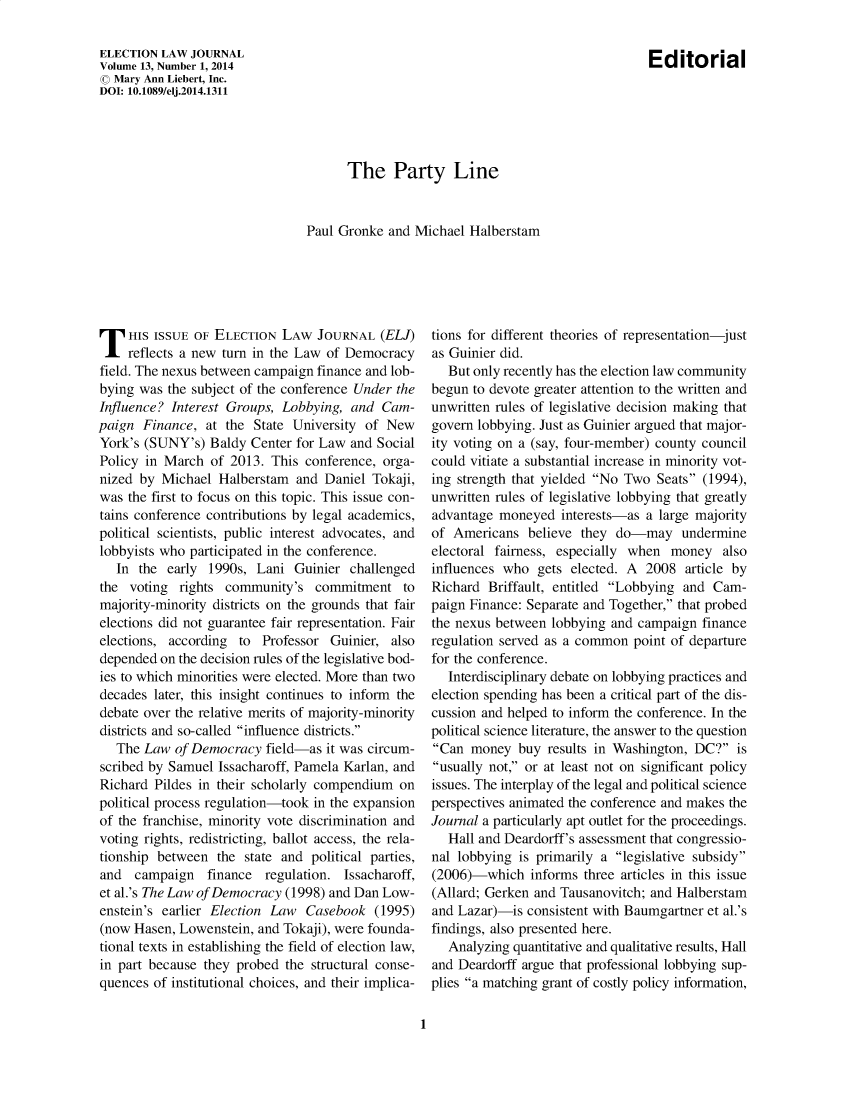 handle is hein.journals/enlwjr13 and id is 1 raw text is: The Party Line
Paul Gronke and Michael Halberstam

T HIS ISSUE OF ELECTION LAW JOURNAL (ELJ)
reflects a new turn in the Law of Democracy
field. The nexus between campaign finance and lob-
bying was the subject of the conference Under the
Influence? Interest Groups, Lobbying, and Cam-
paign Finance, at the State University of New
York's (SUNY's) Baldy Center for Law and Social
Policy in March of 2013. This conference, orga-
nized by Michael Halberstam and Daniel Tokaji,
was the first to focus on this topic. This issue con-
tains conference contributions by legal academics,
political scientists, public interest advocates, and
lobbyists who participated in the conference.
In the early 1990s, Lani Guinier challenged
the voting rights community's commitment to
majority-minority districts on the grounds that fair
elections did not guarantee fair representation. Fair
elections, according to Professor Guinier, also
depended on the decision rules of the legislative bod-
ies to which minorities were elected. More than two
decades later, this insight continues to inform the
debate over the relative merits of majority-minority
districts and so-called influence districts.
The Law of Democracy field-as it was circum-
scribed by Samuel Issacharoff, Pamela Karlan, and
Richard Pildes in their scholarly compendium on
political process regulation-took in the expansion
of the franchise, minority vote discrimination and
voting rights, redistricting, ballot access, the rela-
tionship between the state and political parties,
and campaign finance regulation. Issacharoff,
et al.'s The Law of Democracy (1998) and Dan Low-
enstein's earlier Election Law Casebook (1995)
(now Hasen, Lowenstein, and Tokaji), were founda-
tional texts in establishing the field of election law,
in part because they probed the structural conse-
quences of institutional choices, and their implica-

tions for different theories of representation-just
as Guinier did.
But only recently has the election law community
begun to devote greater attention to the written and
unwritten rules of legislative decision making that
govern lobbying. Just as Guinier argued that major-
ity voting on a (say, four-member) county council
could vitiate a substantial increase in minority vot-
ing strength that yielded No Two Seats (1994),
unwritten rules of legislative lobbying that greatly
advantage moneyed interests-as a large majority
of Americans believe they do-may undermine
electoral fairness, especially when money also
influences who gets elected. A 2008 article by
Richard Briffault, entitled Lobbying and Cam-
paign Finance: Separate and Together, that probed
the nexus between lobbying and campaign finance
regulation served as a common point of departure
for the conference.
Interdisciplinary debate on lobbying practices and
election spending has been a critical part of the dis-
cussion and helped to inform the conference. In the
political science literature, the answer to the question
Can money buy results in Washington, DC? is
usually not, or at least not on significant policy
issues. The interplay of the legal and political science
perspectives animated the conference and makes the
Journal a particularly apt outlet for the proceedings.
Hall and Deardorff's assessment that congressio-
nal lobbying is primarily a legislative subsidy
(2006)-which informs three articles in this issue
(Allard; Gerken and Tausanovitch; and Halberstam
and Lazar)-is consistent with Baumgartner et al.'s
findings, also presented here.
Analyzing quantitative and qualitative results, Hall
and Deardorff argue that professional lobbying sup-
plies a matching grant of costly policy information,

1

ELECTION LAW JOURNAL
Volume 13, Number 1, 2014
© Mary Ann Liebert, Inc.
DOI: 10.1089/elj.2014.1311

Editorial


