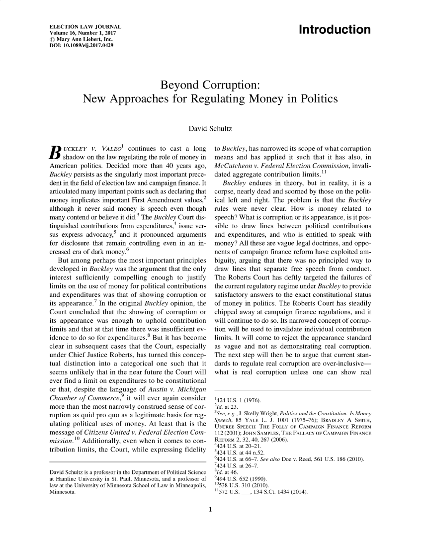 handle is hein.journals/enlwjr16 and id is 1 raw text is: Beyond Corruption:
New Approaches for Regulating Money in Politics
David Schultz

B    UCKLEY V. VALEO1 continues to cast a long
shadow on the law regulating the role of money in
American politics. Decided more than 40 years ago,
Buckley persists as the singularly most important prece-
dent in the field of election law and campaign finance. It
articulated many important points such as declaring that
money implicates important First Amendment values,2
although it never said money is speech even though
many contend or believe it did.3 The Buckley Court dis-
tinguished contributions from expenditures,4 issue ver-
sus express advocacy,5 and it pronounced arguments
for disclosure that remain controlling even in an in-
creased era of dark money.6
But among perhaps the most important principles
developed in Buckley was the argument that the only
interest sufficiently compelling enough to justify
limits on the use of money for political contributions
and expenditures was that of showing corruption or
its appearance.7 In the original Buckley opinion, the
Court concluded that the showing of corruption or
its appearance was enough to uphold contribution
limits and that at that time there was insufficient ev-
idence to do so for expenditures.8 But it has become
clear in subsequent cases that the Court, especially
under Chief Justice Roberts, has turned this concep-
tual distinction into a categorical one such that it
seems unlikely that in the near future the Court will
ever find a limit on expenditures to be constitutional
or that, despite the language of Austin v. Michigan
Chamber of Commerce,9 it will ever again consider
more than the most narrowly construed sense of cor-
ruption as quid pro quo as a legitimate basis for reg-
ulating political uses of money. At least that is the
message of Citizens United v. Federal Election Com-
mission.10 Additionally, even when it comes to con-
tribution limits, the Court, while expressing fidelity
David Schultz is a professor in the Department of Political Science
at Hamline University in St. Paul, Minnesota, and a professor of
law at the University of Minnesota School of Law in Minneapolis,
Minnesota.

to Buckley, has narrowed its scope of what corruption
means and has applied it such that it has also, in
McCutcheon v. Federal Election Commission, invali-
dated aggregate contribution limits.1
Buckley endures in theory, but in reality, it is a
corpse, nearly dead and scorned by those on the polit-
ical left and right. The problem is that the Buckley
rules were never clear. How is money related to
speech? What is corruption or its appearance, is it pos-
sible to draw lines between political contributions
and expenditures, and who is entitled to speak with
money? All these are vague legal doctrines, and oppo-
nents of campaign finance reform have exploited am-
biguity, arguing that there was no principled way to
draw lines that separate free speech from conduct.
The Roberts Court has deftly targeted the failures of
the current regulatory regime under Buckley to provide
satisfactory answers to the exact constitutional status
of money in politics. The Roberts Court has steadily
chipped away at campaign finance regulations, and it
will continue to do so. Its narrowed concept of corrup-
tion will be used to invalidate individual contribution
limits. It will come to reject the appearance standard
as vague and not as demonstrating real corruption.
The next step will then be to argue that current stan-
dards to regulate real corruption are over-inclusive-
what is real corruption unless one can show real
'424 U.S. 1 (1976).
2Id. at 23.
3See, e.g., J. Skelly Wright, Politics and the Constitution: Is Money
Speech, 85 YALE L. J. 1001 (1975-76); BRADLEY A SMITH,
UNFREE SPEECH: THE FOLLY OF CAMPAIGN FINANCE REFORM
112 (2001); JOHN SAMPLES, THE FALLACY OF CAMPAIGN FINANCE
REFORM 2, 32, 40, 267 (2006).
4424 U.S. at 20-21.
5424 U.S. at 44 n.52.
6424 U.S. at 66-7. See also Doe v. Reed, 561 U.S. 186 (2010).
7424 U.S. at 26-7.
1d. at 46.
9494 U.S. 652 (1990).
'0538 U.S. 310 (2010).
572 U.S. ___, 134 S.Ct. 1434 (2014).

1

ELECTION LAW JOURNAL
Volume 16, Number 1, 2017
© Mary Ann Liebert, Inc.
DOI: 10.1089/elj.2017.0429

Introduction


