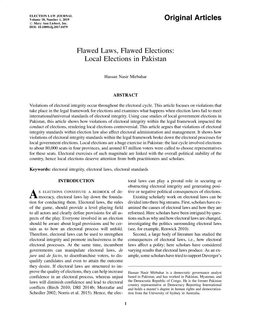 handle is hein.journals/enlwjr18 and id is 1 raw text is: Original Articles

ELECTION LAW JOURNAL
Volume 18, Number 1, 2019
© Mary Ann Liebert, Inc.
DOI: 10.1089/elj.2017.0479

Flawed Laws, Flawed Elections:
Local Elections in Pakistan
Hassan Nasir Mirbahar
ABSTRACT
Violations of electoral integrity occur throughout the electoral cycle. This article focuses on violations that
take place in the legal framework for elections and examines what happens when election laws fail to meet
international/universal standards of electoral integrity. Using case studies of local government elections in
Pakistan, this article shows how violations of electoral integrity within the legal framework impacted the
conduct of elections, rendering local elections controversial. This article argues that violations of electoral
integrity standards within election law also affect electoral administration and management. It shows how
violations of electoral integrity standards within the legal framework broke down the electoral processes for
local government elections. Local elections are a huge exercise in Pakistan: the last cycle involved elections
to about 80,000 seats in four provinces, and around 87 million voters were called to choose representatives
for these seats. Electoral exercises of such magnitude are linked with the overall political stability of the
country, hence local elections deserve attention from both practitioners and scholars.
Keywords: electoral integrity, electoral laws, electoral standards

INTRODUCTION
A S ELECTIONS CONSTITUTE A BEDROCK of de-
mocracy, electoral laws lay down the founda-
tion for conducting them. Electoral laws, the rules
of the game, should provide a level playing field
to all actors and clearly define provisions for all as-
pects of the play. Everyone involved in an election
should be aware about legal provisions and be cer-
tain as to how an electoral process will unfold.
Therefore, electoral laws can be used to strengthen
electoral integrity and promote inclusiveness in the
electoral processes. At the same time, incumbent
governments can manipulate electoral laws, de
jure and de facto, to disenfranchise voters, to dis-
qualify candidates and even to attain the outcome
they desire. If electoral laws are structured to im-
prove the quality of elections, they can help increase
confidence in an electoral process, whereas unjust
laws will diminish confidence and lead to electoral
conflicts (Birch 2010; DRI 2014b; Mozzafar and
Schedler 2002; Norris et al. 2015). Hence, the elec-

toral laws can play a pivotal role in securing or
obstructing electoral integrity and generating posi-
tive or negative political consequences of elections.
Existing scholarly work on electoral laws can be
divided into three big streams. First, scholars have ex-
amined the causes of electoral laws and how they are
reformed. Here scholars have been intrigued by ques-
tions such as why and how electoral laws are changed,
investigating the politics surrounding electoral laws
(see, for example, Renwick 2010).
Second, a large body of literature has studied the
consequences of electoral laws, i.e., how electoral
laws affect a polity; here scholars have considered
varying results that electoral laws produce. As an ex-
ample, some scholars have tried to support Duverger's
Hassan Nasir Mirbahar is a democratic governance analyst
based in Pakistan, and has worked in Pakistan, Myanmar, and
the Democratic Republic of Congo. He is the former Pakistan
country representative at Democracy Reporting International
and holds a master's degree in human rights and democratiza-
tion from the University of Sydney in Australia.

1


