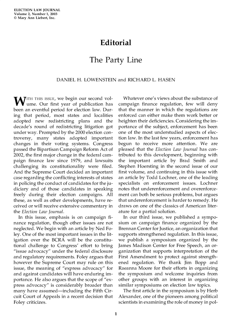 handle is hein.journals/enlwjr2 and id is 1 raw text is: ELECTION LAW JOURNAL
Volume 2, Number 1, 2003
© Mary Ann Liebert, Inc.
Editorial
The Party Line
DANIEL H. LOWENSTEIN and RICHARD L. HASEN

WITH THIS ISSUE, we begin our second vol-
ume. Our first year of publication has
been an eventful period for election law. Dur-
ing that period, most states and localities
adopted new redistricting plans and the
decade's round of redistricting litigation got
under way. Prompted by the 2000 election con-
troversy, many   states adopted   important
changes in their voting systems. Congress
passed the Bipartisan Campaign Reform Act of
2002, the first major change in the federal cam-
paign finance law since 1979, and lawsuits
challenging its constitutionality were filed.
And the Supreme Court decided an important
case regarding the conflicting interests of states
in policing the conduct of candidates for the ju-
diciary and of those candidates in speaking
freely during their election campaigns. All
these, as well as other developments, have re-
ceived or will receive extensive commentary in
the Election Law Journal.
In this issue, emphasis is on campaign fi-
nance regulation, though other issues are not
neglected. We begin with an article by Ned Fo-
ley. One of the most important issues in the lit-
igation over the BCRA will be the constitu-
tional challenge to Congress' effort to bring
issue advocacy under the federal disclosure
and regulatory requirements. Foley argues that
however the Supreme Court may rule on this
issue, the meaning of express advocacy for
and against candidates will have enduring im-
portance. He also argues that the scope of ex-
press advocacy is considerably broader than
many have assumed-including the Fifth Cir-
cuit Court of Appeals in a recent decision that
Foley criticizes.

Whatever one's views about the substance of
campaign finance regulation, few will deny
that the manner in which the regulations are
enforced can either make them work better or
heighten their deficiencies. Considering the im-
portance of the subject, enforcement has been
one of the most understudied aspects of elec-
tion law. In the last few years, enforcement has
begun to receive more attention. We are
pleased that the Election Law Journal has con-
tributed to this development, beginning with
the important article by Brad Smith and
Stephen Hoersting in the second issue of our
first volume, and continuing in this issue with
an article by Todd Lochner, one of the leading
specialists on enforcement issues. Lochner
notes that underenforcement and overenforce-
ment can both be serious problems, but argues
that underenforcement is harder to remedy. He
draws on one of the classics of American liter-
ature for a partial solution.
In our third issue, we published a sympo-
sium on campaign finance organized by the
Brennan Center for Justice, an organization that
supports strengthened regulation. In this issue,
we publish a symposium organized by the
James Madison Center for Free Speech, an or-
ganization that supports interpretation of the
First Amendment to protect against strength-
ened regulation. We thank Jim Bopp and
Raeanna Moore for their efforts in organizing
the symposium and welcome inquiries from
other groups with an interest in organizing
similar symposiums on election law topics.
The first article in the symposium is by Herb
Alexander, one of the pioneers among political
scientists in examining the role of money in pol-

1


