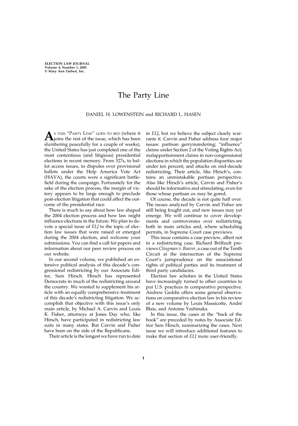 handle is hein.journals/enlwjr4 and id is 1 raw text is: ELECTION LAW JOURNAL
Volume 4, Number 1, 2005
© Mary Ann Liebert, Inc.
The Party Line
DANIEL H. LOWENSTEIN and RICHARD L. HASEN

A S THIS PARTY LINE GOES TO BED (where it
joins the rest of the issue, which has been
slumbering peacefully for a couple of weeks),
the United States has just completed one of the
most contentious (and litigious) presidential
elections in recent memory. From 527s, to bal-
lot access issues, to disputes over provisional
ballots under the Help America Vote Act
(HAVA), the courts were a significant battle-
field during the campaign. Fortunately for the
sake of the election process, the margin of vic-
tory appears to be large enough to preclude
post-election litigation that could affect the out-
come of the presidential race.
There is much to say about how law shaped
the 2004 election process and how law might
influence elections in the future. We plan to de-
vote a special issue of ELJ to the topic of elec-
tion law issues that were raised or emerged
during the 2004 election, and welcome your
submissions. You can find a call for papers and
information about our peer review process on
our website.
In our second volume, we published an ex-
tensive political analysis of this decade's con-
gressional redistricting by our Associate Edi-
tor, Sam Hirsch. Hirsch has represented
Democrats in much of the redistricting around
the country. We wanted to supplement his ar-
ticle with an equally comprehensive treatment
of this decade's redistricting litigation. We ac-
complish that objective with this issue's only
main article, by Michael A. Carvin and Louis
K. Fisher, attorneys at Jones Day who, like
Hirsch, have participated in redistricting law
suits in many states. But Carvin and Fisher
have been on the side of the Republicans.
Their article is the longest we have run to date

in ELJ, but we believe the subject clearly war-
rants it. Carvin and Fisher address four major
issues: partisan gerrymandering; influence
claims under Section 2 of the Voting Rights Act;
malapportionment claims in non-congressional
elections in which the population disparities are
under ten percent; and attacks on mid-decade
redistricting. Their article, like Hirsch's, con-
tains an unmistakable partisan perspective.
Also like Hirsch's article, Carvin and Fisher's
should be informative and stimulating, even for
those whose partisan ox may be gored.
Of course, the decade is not quite half over.
The issues analyzed by Carvin and Fisher are
still being fought out, and new issues may yet
emerge. We will continue to cover develop-
ments and controversies over redistricting,
both in main articles and, where scheduling
permits, in Supreme Court case previews.
This issue contains a case preview, albeit not
in a redistricting case. Richard Briffault pre-
views Clingman v. Beaver, a case out of the Tenth
Circuit at the intersection of the Supreme
Court's jurisprudence on the associational
rights of political parties and its treatment of
third party candidacies.
Election law scholars in the United States
have increasingly turned to other countries to
put U.S. practices in comparative perspective.
Andrew Geddis offers some general observa-
tions on comparative election law in his review
of a new volume by Louis Massicotte, Andr6
Blais, and Antoine Yoshinaka.
In this issue, the cases at the back of the
book are preceded by notes by Associate Ed-
itor Sam Hirsch, summarizing the cases. Next
issue we will introduce additional features to
make that section of ELJ more user-friendly.

1


