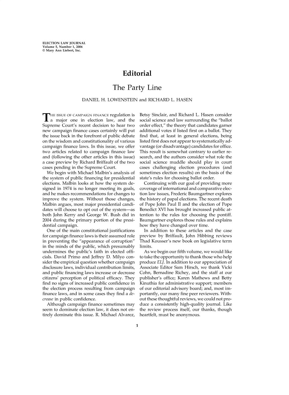 handle is hein.journals/enlwjr5 and id is 1 raw text is: ELECTION LAW JOURNAL
Volume 5, Number 1, 2006
© Mary Ann Liebert, Inc.
Editorial
The Party Line
DANIEL H. LOWENSTEIN and RICHARD L. HASEN

T HE ISSUE OF CAMPAIGN FINANCE regulation is
a major one in election law, and the
Supreme Court's recent decision to hear two
new campaign finance cases certainly will put
the issue back in the forefront of public debate
on the wisdom and constitutionality of various
campaign finance laws. In this issue, we offer
two articles related to campaign finance law
and (following the other articles in this issue)
a case preview by Richard Briffault of the two
cases pending in the Supreme Court.
We begin with Michael Malbin's analysis of
the system of public financing for presidential
elections. Malbin looks at how the system de-
signed in 1974 is no longer meeting its goals,
and he makes recommendations for changes to
improve the system. Without those changes,
Malbin argues, most major presidential candi-
dates will choose to opt out of the system-as
both John Kerry and George W. Bush did in
2004 during the primary portion of the presi-
dential campaign.
One of the main constitutional justifications
for campaign finance laws is their assumed role
in preventing the appearance of corruption
in the minds of the public, which presumably
undermines the public's faith in elected offi-
cials. David Primo and Jeffrey D. Milyo con-
sider the empirical question whether campaign
disclosure laws, individual contribution limits,
and public financing laws increase or decrease
citizens' perception of political efficacy. They
find no signs of increased public confidence in
the election process resulting from campaign
finance laws, and in some cases they find a de-
crease in public confidence.
Although campaign finance sometimes may
seem to dominate election law, it does not en-
tirely dominate this issue. R. Michael Alvarez,

Betsy Sinclair, and Richard L. Hasen consider
social science and law surrounding the ballot
order effect, the theory that candidates garner
additional votes if listed first on a ballot. They
find that, at least in general elections, being
listed first does not appear to systematically ad-
vantage (or disadvantage) candidates for office.
This result is somewhat contrary to earlier re-
search, and the authors consider what role the
social science muddle should play in court
cases challenging election procedures (and
sometimes election results) on the basis of the
state's rules for choosing ballot order.
Continuing with our goal of providing more
coverage of international and comparative elec-
tion law issues, Frederic Baumgartner explores
the history of papal elections. The recent death
of Pope John Paul II and the election of Pope
Benedict XVI has brought increased public at-
tention to the rules for choosing the pontiff.
Baumgartner explores those rules and explains
how they have changed over time.
In addition to these articles and the case
preview by Briffault, John Hibbing reviews
Thad Kousser's new book on legislative term
limits.
As we begin our fifth volume, we would like
to take the opportunity to thank those who help
produce ELJ. In addition to our appreciation of
Associate Editor Sam Hirsch, we thank Vicki
Cohn, Bernadine Richey, and the staff at our
publisher's office; Karen Mathews and Betty
Kinuthia for administrative support; members
of our editorial advisory board; and, most im-
portantly, our many fine peer reviewers. With-
out these thoughtful reviews, we could not pro-
duce a consistently high-quality journal. Like
the review process itself, our thanks, though
heartfelt, must be anonymous.

1


