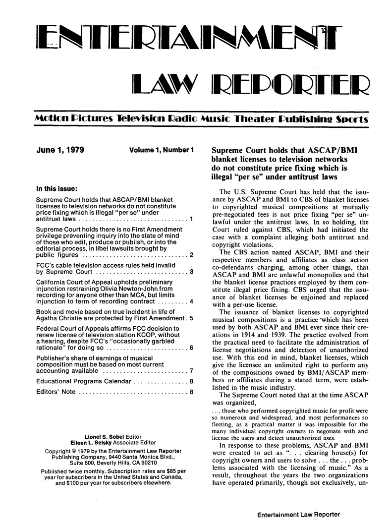 handle is hein.journals/enterml1 and id is 1 raw text is: 







                              ILAV                    II N4&                   IL111lQ






Actin iDictures Televisin Iadic 4usic Theater IUublishin S)crts


Volume 1, Number I


In this issue:
Supreme Court holds that ASCAP/BMI blanket
licenses to television networks do not constitute
price fixing which is illegal per se under
antitrust  law s  ................................  1
Supreme Court holds there is no First Amendment
privilege preventing inquiry into the state of mind
of those who edit, produce or publish, or into the
editorial process, in libel lawsuits brought by
public figures ............................... 2
FCC's cable television access rules held invalid
by Supreme  Court  ........................... 3
California Court of Appeal upholds preliminary
injunction restraining Olivia Newton-John from
recording for anyone other than MCA, but limits
injunction to term  of recording contract ......... 4
Book and movie based on true incident in life of
Agatha Christie are protected by First Amendment. 5
Federal Court of Appeals affirms FCC decision to
renew license of television station KCOP, without
a hearing, despite FCC's occasionally garbled
rationale for doing  so  ........................ 6
Publisher's share of earnings of musical
composition must be based on most current
accounting available ......................... 7
Educational Programs Calendar ................ 8
Editors' Note ................................ 8





               Lionel S. Sobel Editor
           Eileen L. Selsky Associate Editor
   Copyright © 1979 by the Entertainment Law Reporter
     Publishing Company, 9440 Santa Monica Blvd.,
          Suite 600, Beverly Hills, CA 90210
  Published twice monthly. Subscription rates are $85 per
  year for subscribers in the United States and Canada,
      and $100 per year for subscribers elsewhere.


June1,1979


Entertainment Law Reporter


Supreme Court holds that ASCAP/BMI
blanket licenses to television networks
do not constitute price fixing which is
illegal per se under antitrust laws

  The U.S. Supreme Court has held that the issu-
ance by ASCAP and BMI to CBS of blanket licenses
to copyrighted musical compositions at mutually
pre-negotiated fees is not price fixing per se un-
lawful under the antitrust laws. In so holding, the
Court ruled against CBS, which had initiated the
case with a complaint alleging both antitrust and
copyright violations.
  The CBS action named ASCAP, BMI and their
respective members and affiliates as class action
co-defendants charging, among other things, that
ASCAP and BMI are unlawful monopolies and that
the blanket license practices employed by them con-
stitute illegal price fixing. CBS urged that the issu-
ance of blanket licenses be enjoined and replaced
with a per-use license.
  The issuance of blanket licenses to copyrighted
musical compositions is a practice-which has been
used by both ASCAP and BMI ever since their cre-
ations in 1914 and 1939. The practice evolved from
the practical need to facilitate the administration of
license negotiations and detection of unauthorized
use. With this end in mind, blanket licenses, which
give the licensee an unlimited right to perform any
of the compositions owned by BMI/ASCAP mem-
bers or affiliates during a stated term, were estab-
lished in the music industry.
  The Supreme Court noted that at the time ASCAP
was organized,
... those who performed copyrighted music for profit were
so numerous and widespread, and most performances so
fleeting, as a practical matter it was impossible for the
many individual copyright owners to negotiate with and
license the users and detect unauthorized uses.
   In response to these problems, ASCAP and BMI
were created to act as . . . clearing house(s) for
copyright owners and users to solve.., the ... prob-
lems associated with the licensing of music. As a
result, throughout the years the two organizations
have operated primarily, though not exclusively, un-


