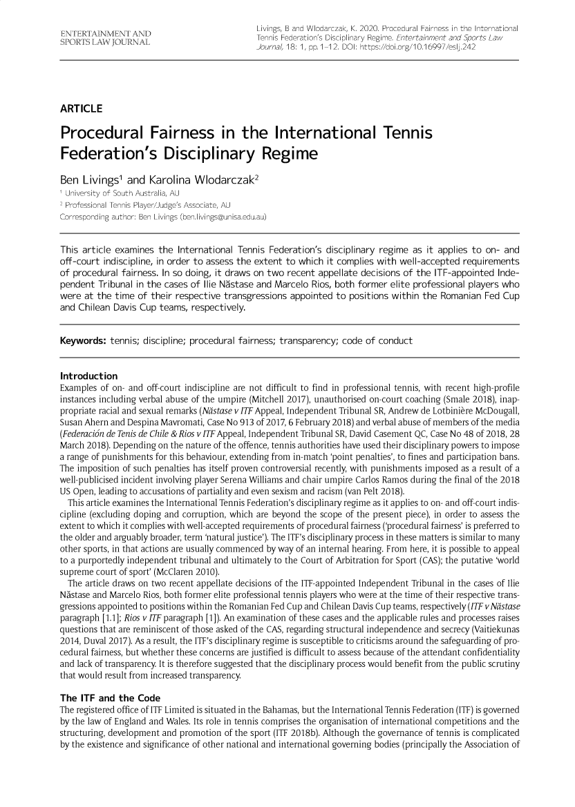 handle is hein.journals/entersport18 and id is 1 raw text is: 
                                              Livings, B and Wlodarczak, K. 2020. Procedural Fairness in the International
SPNRTSi     NT LA `UNAL       Tennis Federation's Disciplinary Regime. Entertainment and Sports Law
                                              Journal, 18: 1, pp.1-12. DOI: https://doi.org/10.16997/esl<242





ARTICLE

Procedural Fairness in the International Tennis

Federation's Disciplinary Regime

Ben   Livings'  and  Karolina   Wlodarczak2
1 University of South Australia, AU
2 Professional Tennis Player/Judge's Associate, AU
Corresponding author: Ben Livings (ben.livings@unisa.edu.au)


This article examines  the  International Tennis Federation's  disciplinary regime as it applies to on- and
off-court indiscipline, in order to assess the extent to which it complies with well-accepted  requirements
of procedural  fairness. In so doing, it draws on two recent appellate decisions of the ITF-appointed  Inde-
pendent  Tribunal in the cases of Ilie Nastase and Marcelo Rios, both former  elite professional players who
were  at the time of their respective  transgressions appointed  to positions within the Romanian   Fed Cup
and Chilean  Davis Cup teams,  respectively.


Keywords:   tennis; discipline; procedural fairness; transparency; code of conduct


Introduction
Examples  of on- and off-court indiscipline are not difficult to find in professional tennis, with recent high-profile
instances including verbal abuse of the umpire (Mitchell 2017), unauthorised on-court coaching (Smale 2018), inap-
propriate racial and sexual remarks (Nastase v ITF Appeal, Independent Tribunal SR, Andrew de Lotbiniere McDougall,
Susan Ahern and Despina Mavromati, Case No 913 of 2017, 6 February 2018) and verbal abuse of members of the media
(Federacion de Tenis de Chile & Rios v ITFAppeal, Independent Tribunal SR, David Casement QC, Case No 48 of 2018, 28
March 2018). Depending on the nature of the offence, tennis authorities have used their disciplinary powers to impose
a range of punishments for this behaviour, extending from in-match 'point penalties', to fines and participation bans.
The imposition of such penalties has itself proven controversial recently, with punishments imposed as a result of a
well-publicised incident involving player Serena Williams and chair umpire Carlos Ramos during the final of the 2018
US Open, leading to accusations of partiality and even sexism and racism (van Pelt 2018).
  This article examines the International Tennis Federation's disciplinary regime as it applies to on- and off-court indis-
cipline (excluding doping and corruption, which are beyond the scope of the present piece), in order to assess the
extent to which it complies with well-accepted requirements of procedural fairness ('procedural fairness' is preferred to
the older and arguably broader, term 'natural justice'). The ITF's disciplinary process in these matters is similar to many
other sports, in that actions are usually commenced by way of an internal hearing. From here, it is possible to appeal
to a purportedly independent tribunal and ultimately to the Court of Arbitration for Sport (CAS); the putative 'world
supreme  court of sport' (McClaren 2010).
  The article draws on two recent appellate decisions of the ITF-appointed Independent Tribunal in the cases of Ilie
Nastase and Marcelo Rios, both former elite professional tennis players who were at the time of their respective trans-
gressions appointed to positions within the Romanian Fed Cup and Chilean Davis Cup teams, respectively (ITF v Ndstase
paragraph [1.1]; Rios v ITF paragraph [1]). An examination of these cases and the applicable rules and processes raises
questions that are reminiscent of those asked of the CAS, regarding structural independence and secrecy (Vaitiekunas
2014, Duval 2017). As a result, the ITF's disciplinary regime is susceptible to criticisms around the safeguarding of pro-
cedural fairness, but whether these concerns are justified is difficult to assess because of the attendant confidentiality
and lack of transparency. It is therefore suggested that the disciplinary process would benefit from the public scrutiny
that would result from increased transparency.

The  ITF and  the Code
The registered office of ITF Limited is situated in the Bahamas, but the International Tennis Federation (ITF) is governed
by the law of England and Wales. Its role in tennis comprises the organisation of international competitions and the
structuring, development and promotion of the sport (ITF 2018b). Although the governance of tennis is complicated
by the existence and significance of other national and international governing bodies (principally the Association of



