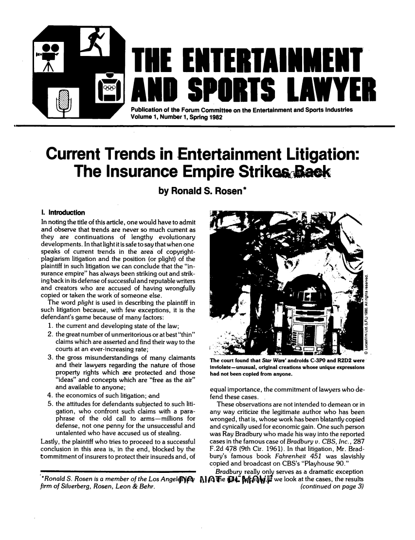 handle is hein.journals/entspl1 and id is 1 raw text is: Joe TEE ENTERTAINMENT
AND SPORTS LAWYER
Publication of the Forum Committee on the Entertainment and Sports Industries
Volume 1, Number 1, Spring 1982
Current Trends in Entertainment Litigation:
The Insurance Empire Strike&-Mak
by Ronald S. Rosen*

I. Introduction
In noting the title of this article, one would have to admit
and observe that trends are never so much current as
they are continuations of lengthy evolutionary
developments. In that light it is safe to say that when one
speaks of current trends in the area of copyright-
plagiarism litigation and the position (or plight) of the
plaintiff in such litigation we can conclude that the in-
surance empire has always been striking out and strik-
ing back in its defense of successful and reputable writers
and creators who are accused of having wrongfully
copied or taken the work of someone else.
The word plight is used in describing the plaintiff in
such litigation because, with few exceptions, it is the
defendant's game because of many factors:
1. the current and developing state of the law;
2. the great number of unmeritorious or at best thin
claims which are asserted and find their way to the
courts at an ever-increasing rate;
3. the gross misunderstandings of many claimants
and their lawyers regarding the nature of those
property rights which are protected and those
ideas and concepts which are free as the air
and available to anyone;
4. the economics of such litigation; -and
5. the attitudes for defendants subjected to such liti-
gation, who confront such claims with a para-
phrase of the old call to arms-millions for
defense, not one penny for the unsuccessful and
untalented who have accused us of stealing.
Lastly, the plaintiff who tries to proceed to a successful
conclusion in this area is,'in the end, blocked by the
tommitment of insurers to protect their insureds and, of
.,Ronald S. Rosen is a member of the Los AngelNft
firm of Silverberg, Rosen, Leon & Behr.

The court found that Star Wars' androids C-3P0 and R2D2 were
Inviolate-unusual, original creations whose unique expressions
had not been copied from anyone.
equal importance, the commitment of lawyers who de-
fend these cases.
These observations are not intended to demean or in
any way criticize the legitimate author who has been
wronged, that is, whose work has been blatantly copied
and cynically used for economic gain. One such person
was Ray Bradbury who made his way into the reported
cases in the famous case of Bradbury v. CBS, Inc., 287
F.2d 478 (9th Cir. 1961). In that litigation, Mr. Brad-
bury's famous book Fahrenheit 451 was slavishly
copied and broadcast on CBS's Playhouse 90.
Bradbury really only serves as a dramatic exception
A I\I'e 0j4: Kif'    we look at the cases, the results
(continued on page 3)



