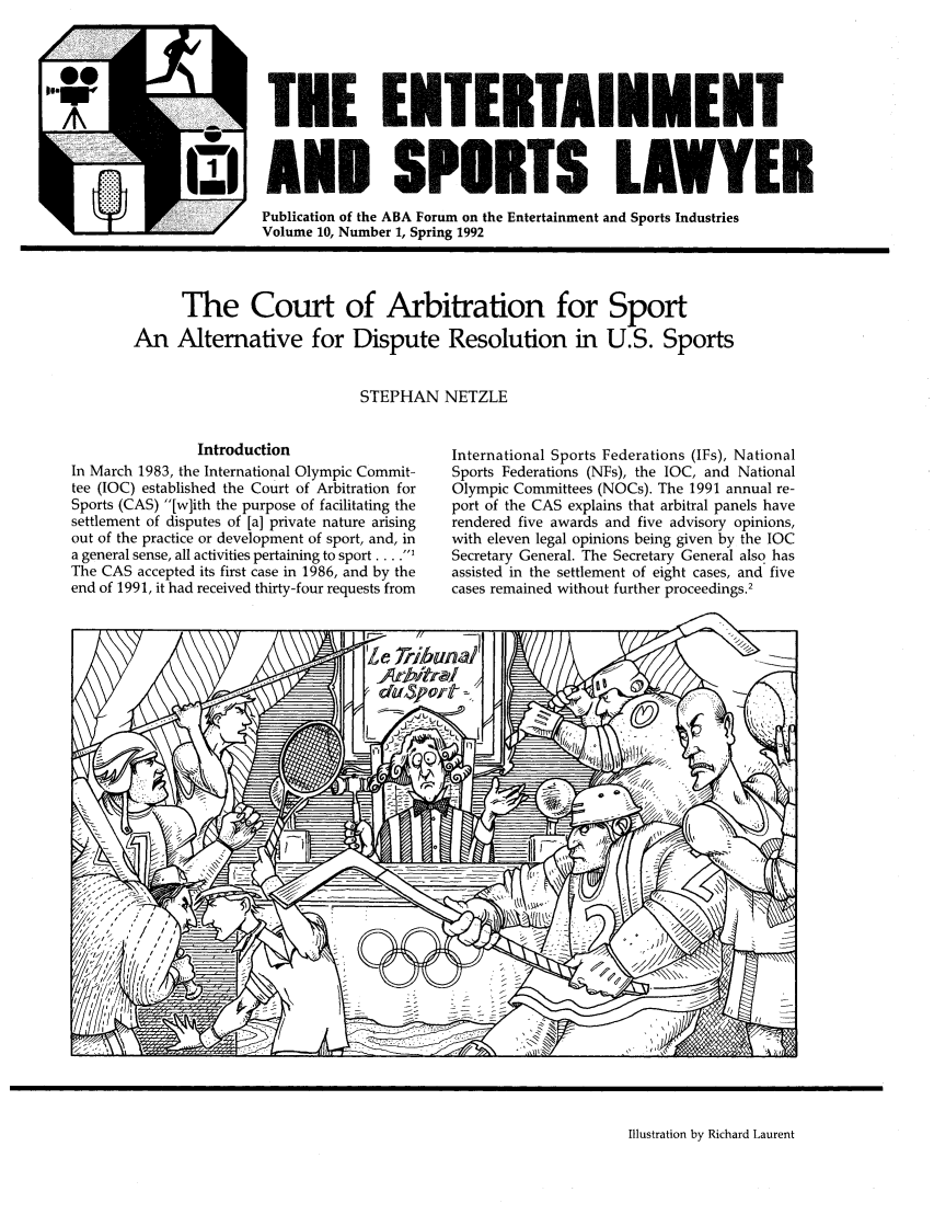 handle is hein.journals/entspl10 and id is 1 raw text is: A                 TEE ENTERTAINMEI
iAND SPOUT1S LAWYER
Publication of the ABA Forum on the Entertainment and Sports Industries
Volume 10, Number 1, Spring 1992

The Court of Arbitration for Sport
An Alternative for Dispute Resolution in U.S. Sports
STEPHAN NETZLE

Introduction
In March 1983, the International Olympic Commit-
tee (IOC) established the Court of Arbitration for
Sports (CAS) [w]ith the purpose of facilitating the
settlement of disputes of [a] private nature arising
out of the practice or development of sport, and, in
a general sense, all activities pertaining to sport ...I
The CAS accepted its first case in 1986, and by the
end of 1991, it had received thirty-four requests from

International Sports Federations (IFs), National
Sports Federations (NFs), the IOC, and National
Olympic Committees (NOCs). The 1991 annual re-
port of the CAS explains that arbitral panels have
rendered five awards and five advisory opinions,
with eleven legal opinions being given by the IOC
Secretary General. The Secretary General also has
assisted in the settlement of eight cases, and five
cases remained without further proceedings.2

Illustration by Richard Laurent


