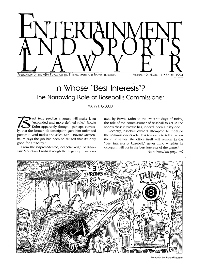 handle is hein.journals/entspl12 and id is 1 raw text is: PUBLICATION OF THE ABA FORUM ON THE ENTERTAINMENT AND SPORTS INDUSTRIES        VOLUME 1 2, NUMBER 1 0 SPRING 1994

In Whose Best Interests?
The Narrowing Role of Baseball's Commissioner
MARK T. GOULD

7ud Selig predicts changes will make it an
expanded and more defined role. Bowie
/Kuhn apparently thought, perhaps correct-
ly, that the former job description gave him unlimited
power to void trades and sales. Sen. Howard Metzen-
baum says the job has been so diluted that it's only
good for a lackey.
From the unprecedented, despotic reign of Kene-
saw Mountain Landis through the litigatory maze cre-

ated by Bowie Kuhn to the vacant days of today,
the role of the commissioner of baseball to act in the
sport's best interests has, indeed, been a hazy one.
Recently, baseball owners attempted to redefine
the commissioner's role. It is too early to tell if, when
the dust settles, the office itself will remain in the
best interests of baseball, never mind whether its
occupant will act in the best interests of the game.'
(continued on page 19)

Illustration by Richard Laurent


