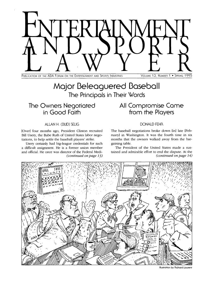 handle is hein.journals/entspl13 and id is 1 raw text is: PUBLICATION OF THE ABA FORUM ON THE ENTERTAINMENT AND SPORTS INDUSTRIES            VOLUME 13, NUMBER 1 * SPRING 1995

Major Beleaguered Baseball
The Principals in Their Words

The Owners Negotiated
in Good Faith
ALLAN H. (BUD) SELIG
[Over] four months ago, President Clinton recruited
Bill Usery, the Babe Ruth of United States labor nego-
tiations, to help settle the baseball players' strike.
Usery certainly had big-league credentials for such
a difficult assignment. He is a former union member
and official. He once was director of the Federal Medi-
(continued on page 13)

All Compromise Came
from the Players
DONALD FEHR
The baseball negotiations broke down [in] late [Feb-
ruary] in Washington. It was the fourth time in six
months that the owners walked away from the bar-
gaining table.
The President of the United States made a sus-
tained and admirable effort to end the dispute. At the
(continued on page 14)

Illustration by Richard Laurent

PUBLICATION OF THE ADA FORUM ON THE ENTERTAINMENT AND SPORTS INDUSTRIES

VOLUME 13, NUMBER 1 - SPRING 1995


