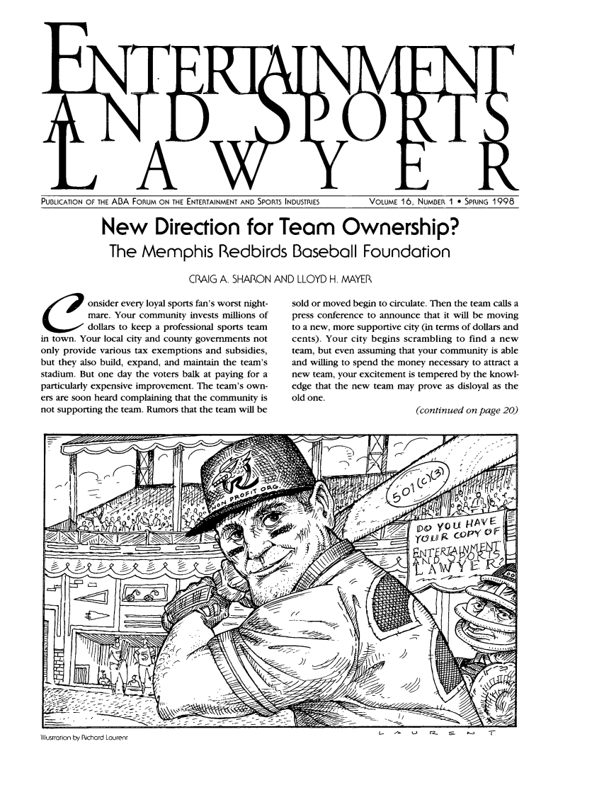 handle is hein.journals/entspl16 and id is 1 raw text is: PUBLICATION OF THE ABA FORUM ON THE ENTERTAINMENT AND SPORTS INDUSTRIES       VOLUME 16, NUMBER 1 0 SPRING 1998

New Direction for Team Ownership?
The Memphis Redbirds Baseball Foundation
CRAIG A. SHARON AND LLOYD H. MAYER

C onsider every loyal sports fan's worst night-
mare. Your community invests millions of
dollars to keep a professional sports team
in town. Your local city and county governments not
only provide various tax exemptions and subsidies,
but they also build, expand, and maintain the team's
stadium. But one day the voters balk at paying for a
particularly expensive improvement. The team's own-
ers are soon heard complaining that the community is
not supporting the team. Rumors that the team will be

sold or moved begin to circulate. Then the team calls a
press conference to announce that it will be moving
to a new, more supportive city (in terms of dollars and
cents). Your city begins scrambling to find a new
team, but even assuming that your community is able
and willing to spend the money necessary to attract a
new team, your excitement is tempered by the knowl-
edge that the new team may prove as disloyal as the
old one.
(continued on page 20)

Li       2_      r-        *-       -

Illustration by Richard Lourenr


