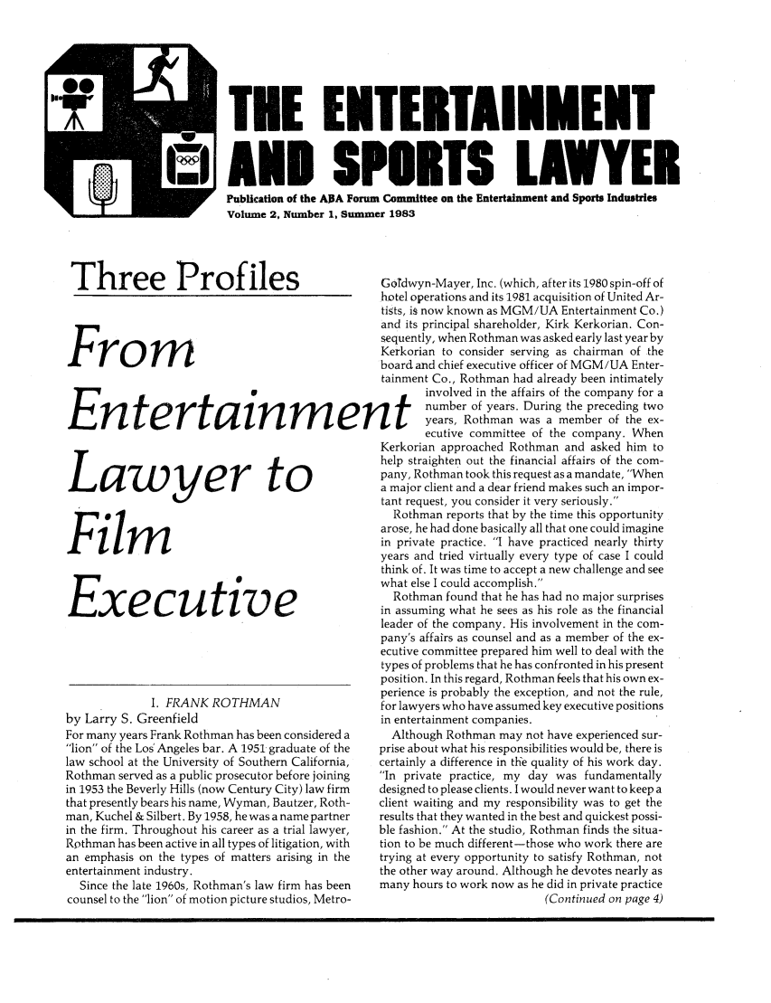 handle is hein.journals/entspl2 and id is 1 raw text is: TEE ENTERTAINMENT
AND SPURTS LAWYER
Publication of the A]3A Forum Committee on the Entertainment and Sports Industries
Volume 2, Number 1, Summer 1983
T   hree        P   rofiles                    Godwyn-Mayer, Inc. (which, after its 1980 spin-off of
hotel operations and its 1981 acquisition of United Ar-
tists, is now known as MGM/UA Entertainment Co.)
and its principal shareholder, Kirk Kerkorian. Con-
sequently, when Rothman was asked early last year by
Kerkorian to consider serving as chairman of the
kboard and chief executive officer of MGM /UA Enter-
tainment Co., Rothman had already been intimately
involved in the affairs of the company for a
number of years. During the preceding two
Entertain                          m     ent 4years, Rothman was a member of the ex-
ecutive committee of the company. When
Kerkorian approached Rothman and asked him to
Yr                  to                help straighten out the financial affairs of the com-
pany, Rothman took this request as a mandate, When
L    a    w     y    e   r    ta major client and a dear friend makes such an impor-
tant request, you consider it very seriously.
Rothman reports that by the time this opportunity
arose, he had done basically all that one could imagine
in private practice. I have practiced nearly thirty
F i                                 years and tried virtually every type of case I could
think of. It was time to accept a new challenge and see
what else I could accomplish.
Rothman found that he has had no major surprises
in assuming what he sees as his role as the financial
leader of the company. His involvement in the com-
pany's affairs as counsel and as a member of the ex-
ecutive committee prepared him well to deal with the
types of problems that he has confronted in his present
position. In this regard, Rothman feels that his own ex-
perience is probably the exception, and not the rule,
I. FRANK ROTHMAN                   for lawyers who have assumed key executive positions
by Larry S. Greenfield                          in entertainment companies.
For many years Frank Rothman has been considered a  Although Rothman may not have experienced sur-
lion of the Los  Angeles bar. A 1951 graduate of the  prise about what his responsibilities would be, there is
law school at the University of Southern California,  certainly a difference in the quality of his work day.
Rothman served as a public prosecutor before joining  In private practice, my day was fundamentally
in 1953 the Beverly Hills (now Century City) law firm  designed to please clients. I would never want to keep a
that presently bears his name, Wyman, Bautzer, Roth-  client waiting and my responsibility was to get the
man, Kuchel & Silbert. By 1958, he was a name partner  results that they wanted in the best and quickest possi-
in the firm. Throughout his career as a trial lawyer,  ble fashion. At the studio, Rothman finds the situa-
Rothman has been active in all types of litigation, with  tion to be much different-those who work there are
an emphasis on the types of matters arising in the  trying at every opportunity to satisfy Rothman, not
entertainment industry.                         the other way around. Although he devotes nearly as
Since the late 1960s, Rothman's law firm has been  many hours to work now as he did in private practice
counsel to the lion of motion picture studios, Metro-                  (Continued on page 4)


