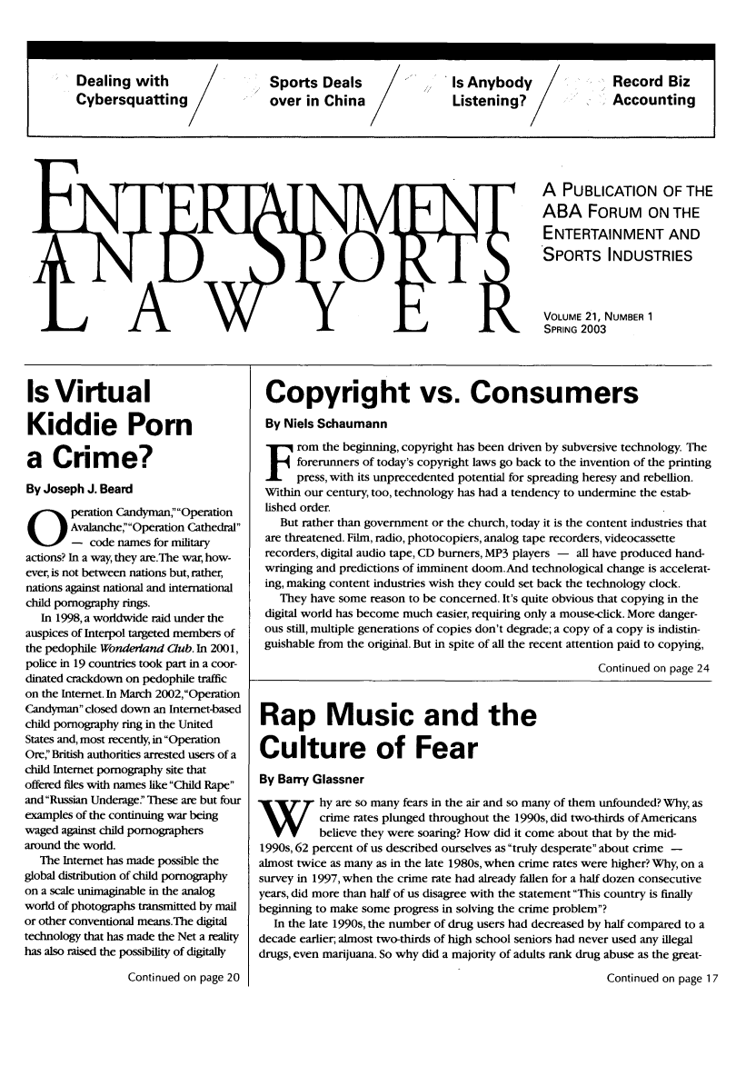 handle is hein.journals/entspl21 and id is 1 raw text is: A PUBLICATION OF THE
ABA FORUM ON THE
ENTERTAINMENT AND
SPORTS INDUSTRIES
VOLUME 21, NUMBER 1
SPRING 2003

Is Virtual
Kiddie Porn
a Crime?
By Joseph J. Beard
peration Candyman,Operation
Avalanche, Operation Cathedral
- code names for military
actions? In a way, they are.The war, how-
ever, is not between nations but, rather,
nations against national and international
child pornography rings.
In 1998, a worldwide raid under the
auspices of Interpol targeted members of
the pedophile Wonderland Club. In 2001,
police in 19 countries took part in a coor-
dinated crackdown on pedophile traffic
on the Internet. In March 2002,Operation
Candyman closed down an Internet-based
child pornography ring in the United
States and, most recently, in Operation
OreBritish authorities arrested users of a
child Intemet pornography site that
offered files with names like Child Rape
and Russian Underage! These are but four
examples of the continuing war being
waged against child pornographers
around the world.
The Internet has made possible the
global distribution of child pornography
on a scale unimaginable in the analog
world of photographs transmitted by mail
or other conventional means.The digital
technology that has made the Net a reality
has also raised the possibility of digitally

Continued on page 20

Copyright vs. Consumers
By Niels Schaumann
rom the beginning, copyright has been driven by subversive technology. The
forerunners of today's copyright laws go back to the invention of the printing
press, with its unprecedented potential for spreading heresy and rebellion.
Within our century, too, technology has had a tendency to undermine the estab-
lished order.
But rather than government or the church, today it is the content industries that
are threatened. Film, radio, photocopiers, analog tape recorders, videocassette
recorders, digital audio tape, CD burners, MP3 players - all have produced hand-
wringing and predictions of imminent doom.And technological change is accelerat-
ing, making content industries wish they could set back the technology clock.
They have some reason to be concerned. It's quite obvious that copying in the
digital world has become much easier, requiring only a mouse-click. More danger-
ous still, multiple generations of copies don't degrade; a copy of a copy is indistin-
guishable from the original. But in spite of all the recent attention paid to copying,
Continued on page 24
Rap Music and the
Culture of Fear
By Barry Glassner
hy are so many fears in the air and so many of them unfounded? Why, as
crime rates plunged throughout the 1990s, did two-thirds of Americans
believe they were soaring? How did it come about that by the mid-
1990s, 62 percent of us described ourselves as truly desperate about crime -
almost twice as many as in the late 1980s, when crime rates were higher? Why, on a
survey in 1997, when the crime rate had already fallen for a half dozen consecutive
years, did more than half of us disagree with the statement This country is finally
beginning to make some progress in solving the crime problem?
In the late 1990s, the number of drug users had decreased by half compared to a
decade earlier; almost two-thirds of high school seniors had never used any illegal
drugs, even marijuana. So why did a majority of adults rank drug abuse as the great-
Continued on page 17

Dealing with       S   ports Deals        Is Anybody         Record Biz
Cybersquatting        over in China        Listening?        Accounting


