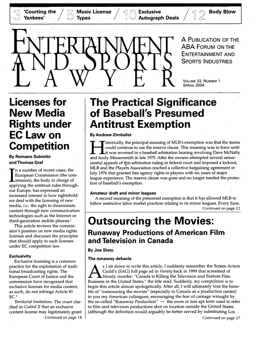 handle is hein.journals/entspl22 and id is 1 raw text is: 'Courting the       Music License         Exclusive                 Body Blow
Yankees'        &Types               tK   Autograph Deals2

A PUBLICATION OF THE
ABA FORUM ON THE
ENTERTAINMENT AND
SPORTS INDUSTRIES
VOLUME 22, NUMBER 1
SPRING 2004

Licenses for
New Media
Rights under
EC Law on
Competition
By Romano Subiotto
and Thomas Graf
n a number of recent cases, the
European Commission (the com-
mission), the body in charge of
applying the antitrust rules through-
out Europe, has expressed an
increased interest in how rightshold-
ers deal with the licensing of new
media, i.e., the right to disseminate
content through new communication
technologies such as the Internet or
third-generation mobile phones.'
This article reviews the commis-
sion's position on new media rights
licenses and discusses the principles
that should apply to such licenses
under EC competition law.
Exclusivity
Exclusive licensing is a common
practice for the exploitation of tradi-
tional broadcasting rights. The
European Court of Justice and the
commission have recognized that
exclusive licenses for media content,
as such, do not infringe Article 81
EC.2
Territorial limitations. The court clar-
ified in Coditel II that an exclusive
content license may legitimately grant
Continued on page 18

The Practical Significance
of Baseball's Presumed
Antitrust Exemption
By Andrew Zimbalist
H      istorically, the principal meaning of MLB's exemption was that the teams
could continue to use the reserve clause. This meaning was in force until
'H it was reversed in a baseball arbitration hearing involving Dave McNally
and Andy Messersmith in late 1975. After the owners attempted several unsuc-
cessful appeals of this arbitration ruling in federal court and imposed a lockout,
MLB and the Players Association reached a collective bargaining agreement in
July 1976 that granted free agency rights to players with six years of major
league experience. The reserve clause was gone and no longer needed the protec-
tion of baseball's exemption.
Amateur draft and minor leagues
A second meaning of the presumed exemption is that it has allowed MLB to
follow restrictive labor market practices relating to its minor leagues. Every June,
Continued on page 22
Outsourcing the Movies:
Runaway Productions of American Film
and Television in Canada
By Joe Sisto
The runaway debacle
s I sit down to write this article, I suddenly remember the Screen Actors
Guild's (SAG) full page ad in Variety back in 1999 that screamed of
bloody murder: Canada is Killing the Television and Feature Film
Business in the United States, the title read. Suddenly, my compulsion is to
begin this article almost apologetically. After all, I will ultimately tout the bene-
fits of outsourcing the movies (especially to Canada as a production center)
to you my American colleagues, encouraging the fear of carnage wrought by
the so-called Runaway Production - the more or less apt term used to refer
to film and television productions shot on location outside the United States
(although the definition would arguably be better served by substituting Los
Continued on page 27


