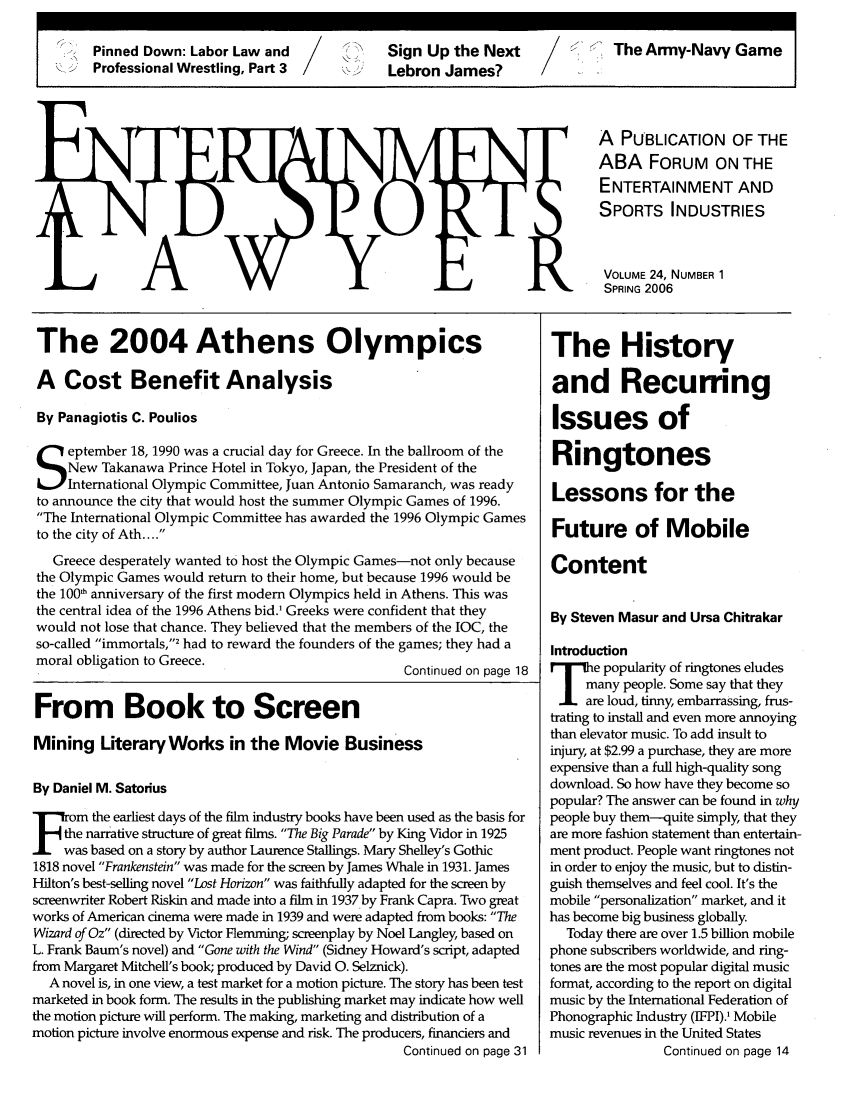 handle is hein.journals/entspl24 and id is 1 raw text is: Pinned Down: Labor Law and            SinU     h    etThe Army-Navy Game
Professional Wrestling, Part 3        Lebron James?

A PUBLICATION OF THE
ABA FORUM ON THE
ENTERTAINMENT AND
SPORTS INDUSTRIES
VOLUME 24, NUMBER 1
SPRING 2006

The 2004 Athens Olympics
A Cost Benefit Analysis
By Panagiotis C. Poulios
eptember 18, 1990 was a crucial day for Greece. In the ballroom of the
New Takanawa Prince Hotel in Tokyo, Japan, the President of the
International Olympic Committee, Juan Antonio Samaranch, was ready
to announce the city that would host the summer Olympic Games of 1996.
The International Olympic Committee has awarded the 1996 Olympic Games
to the city of Ath....
Greece desperately wanted to host the Olympic Games-not only because
the Olympic Games would return to their home, but because 1996 would be
the 1001 anniversary of the first modem Olympics held in Athens. This was
the central idea of the 1996 Athens bid.' Greeks were confident that they
would not lose that chance. They believed that the members of the IOC, the
so-called immortals,' had to reward the founders of the games; they had a
moral obligation to Greece.
Continued on page 18
From Book to Screen
Mining Literary Works in the Movie Business
By Daniel M. Satorius
m       the earliest days of the film industry books have been used as the basis for
the narrative structure of great films. The Big Parade by King Vidor in 1925
was based on a story by author Laurence Stallings. Mary Shelley's Gothic
1818 novel Frankenstein was made for the screen by James Whale in 1931. James
Hilton's best-selling novel Lost Horizon was faithfully adapted for the screen by
screenwriter Robert Riskin and made into a film in 1937 by Frank Capra. Two great
works of American cinema were made in 1939 and were adapted from books: The
Wizard of Oz (directed by Victor Flemming; screenplay by Noel Langley, based on
L. Frank Baum's novel) and Gone with the Wind (Sidney Howard's script, adapted
from Margaret Mitchell's book; produced by David 0. Selznick).
A novel is, in one view, a test market for a motion picture. The story has been test
marketed in book form. The results in the publishing market may indicate how well
the motion picture will perform. The making, marketing and distribution of a
motion picture involve enormous expense and risk. The producers, financiers and
Continued on page 31

The History
and Recurring
Issues of
Ringtones
Lessons for the
Future of Mobile
Content
By Steven Masur and Ursa Chitrakar
Introduction
T ee popularity of ringtones eludes
many people. Some say that they
are loud, tinny, embarrassing, frus-
trating to install and even more annoying
than elevator music. To add insult to
injury, at $2.99 a purchase, they are more
expensive than a full high-quality song
download. So how have they become so
popular? The answer can be found in why
people buy them--quite simply, that they
are more fashion statement than entertain-
ment product. People want ringtones not
in order to enjoy the music, but to distin-
guish themselves and feel cool. It's the
mobile personalization market, and it
has become big business globally.
Today there are over 1.5 billion mobile
phone subscribers worldwide, and ring-
tones are the most popular digital music
format, according to the report on digital
music by the International Federation of
Phonographic Industry (IFPI).' Mobile
music revenues in the United States
Continued on page 14


