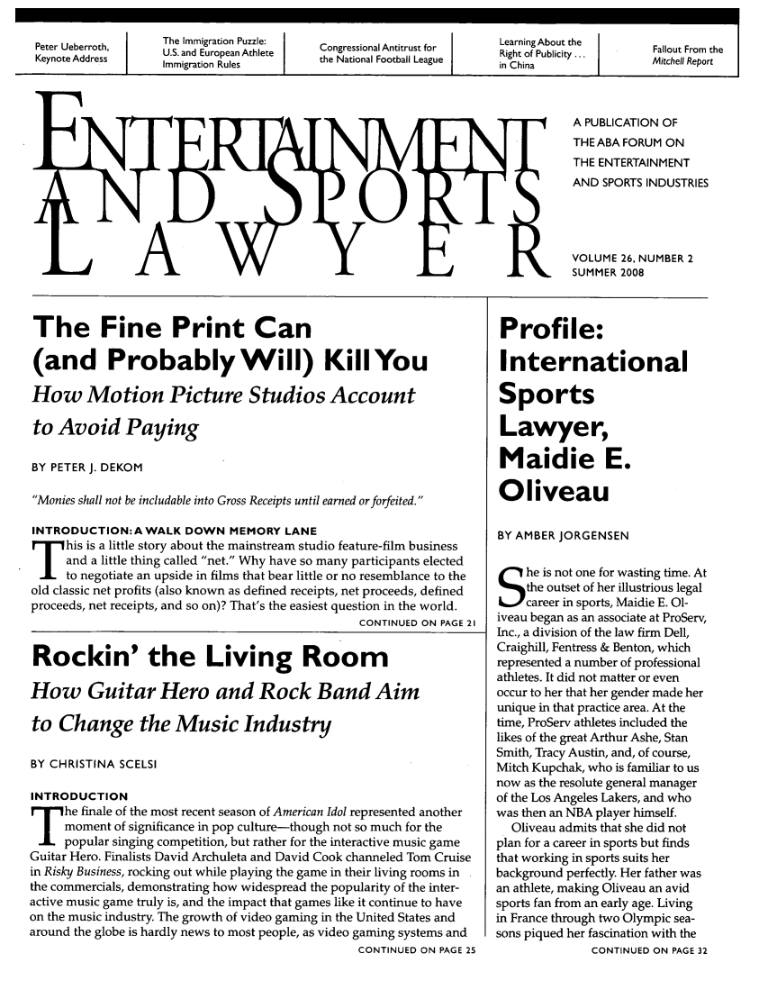 handle is hein.journals/entspl26 and id is 41 raw text is: Pee  ebroh             The Immigration Puzzle:                                                   Lann     bu    h
Peter Ueberroth,U.S. and European Athlete                     Congressional Antitrust for            Learning About the                Fallout From the
Keynote Address                                                                                      Rightran  le  the National Football League  i  i...  Mitchell Report
I   Immigration Rules                 th  NainlFotalLau                       in China

A PUBLICATION OF
THEABA FORUM ON
THE ENTERTAINMENT
AND SPORTS INDUSTRIES
VOLUME 26, NUMBER 2
SUMMER 2008

The Fine Print Can
(and Probably Will) KillYou
How Motion Picture Studios Account
to Avoid Paying
BY PETER J. DEKOM
Monies shall not be includable into Gross Receipts until earned orforfeited.
INTRODUCTION:A WALK DOWN MEMORY LANE
F    his is a little story about the mainstream studio feature-film business
and a little thing called net. Why have so many participants elected
to negotiate an upside in films that bear little or no resemblance to the
old classic net profits (also known as defined receipts, net proceeds, defined
proceeds, net receipts, and so on)? That's the easiest question in the world.
CONTINUED ON PAGE 21
Rockin' the Living Room
How Guitar Hero and Rock Band Aim
to Change the Music Industry
BY CHRISTINA SCELSI
INTRODUCTION
he finale of the most recent season of American Idol represented another
moment of significance in pop culture-though not so much for the
popular singing competition, but rather for the interactive music game
Guitar Hero. Finalists David Archuleta and David Cook channeled Tom Cruise
in Risky Business, rocking out while playing the game in their living rooms in
the commercials, demonstrating how widespread the popularity of the inter-
active music game truly is, and the impact that games like it continue to have
on the music industry. The growth of video gaming in the United States and
around the globe is hardly news to most people, as video gaming systems and
CONTINUED ON PAGE 25

Profile:
International
Sports
Lawyer,
Maidie E.
Oliveau
BY AMBER JORGENSEN
he is not one for wasting time. At
the outset of her illustrious legal
career in sports, Maidie E. 01-
iveau began as an associate at ProServ,
Inc., a division of the law firm Dell,
Craighill, Fentress & Benton, which
represented a number of professional
athletes. It did not matter or even
occur to her that her gender made her
unique in that practice area. At the
time, ProServ athletes included the
likes of the great Arthur Ashe, Stan
Smith, Tracy Austin, and, of course,
Mitch Kupchak, who is familiar to us
now as the resolute general manager
of the Los Angeles Lakers, and who
was then an NBA player himself.
Oliveau admits that she did not
plan for a career in sports but finds
that working in sports suits her
background perfectly. Her father was
an athlete, making Oliveau an avid
sports fan from an early age. Living
in France through two Olympic sea-
sons piqued her fascination with the
CONTINUED ON PAGE 32


