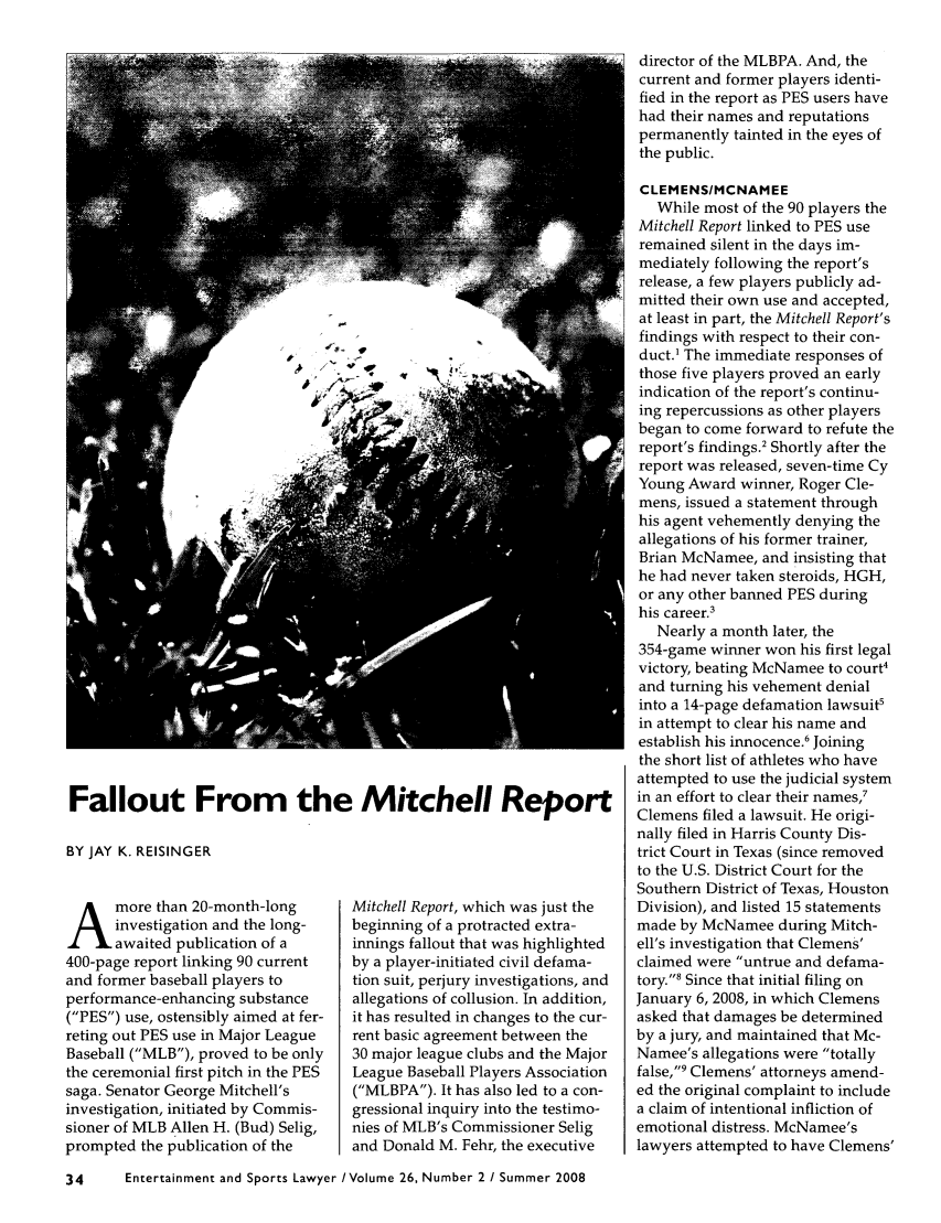 handle is hein.journals/entspl26 and id is 74 raw text is: Fallout From the Mitchell Report

BY JAY K. REISINGER

A more than 20-month-long
investigation and the long-
awaited publication of a
400-page report linking 90 current
and former baseball players to
performance-enhancing substance
(PES) use, ostensibly aimed at fer-
reting out PES use in Major League
Baseball (MLB), proved to be only
the ceremonial first pitch in the PES
saga. Senator George Mitchell's
investigation, initiated by Commis-
sioner of MLB Allen H. (Bud) Selig,
prompted the publication of the

Mitchell Report, which was just the
beginning of a protracted extra-
innings fallout that was highlighted
by a player-initiated civil defama-
tion suit, perjury investigations, and
allegations of collusion. In addition,
it has resulted in changes to the cur-
rent basic agreement between the
30 major league clubs and the Major
League Baseball Players Association
(MLBPA). It has also led to a con-
gressional inquiry into the testimo-
nies of MLB's Commissioner Selig
and Donald M. Fehr, the executive

director of the MLBPA. And, the
current and former players identi-
fied in the report as PES users have
had their names and reputations
permanently tainted in the eyes of
the public.
CLEMENS/MCNAMEE
While most of the 90 players the
Mitchell Report linked to PES use
remained silent in the days im-
mediately following the report's
release, a few players publicly ad-
mitted their own use and accepted,
at least in part, the Mitchell Report's
findings with respect to their con-
duct.1 The immediate responses of
those five players proved an early
indication of the report's continu-
ing repercussions as other players
began to come forward to refute the
report's findings.2 Shortly after the
report was released, seven-time Cy
Young Award winner, Roger Cle-
mens, issued a statement through
his agent vehemently denying the
allegations of his former trainer,
Brian McNamee, and insisting that
he had never taken steroids, HGH,
or any other banned PES during
his career.3
Nearly a month later, the
354-game winner won his first legal
victory, beating McNamee to court4
and turning his vehement denial
into a 14-page defamation lawsuit'
in attempt to clear his name and
establish his innocence.6 Joining
the short list of athletes who have
attempted to use the judicial system
in an effort to clear their names,7
Clemens filed a lawsuit. He origi-
nally filed in Harris County Dis-
trict Court in Texas (since removed
to the U.S. District Court for the
Southern District of Texas, Houston
Division), and listed 15 statements
made by McNamee during Mitch-
ell's investigation that Clemens'
claimed were untrue and defama-
tory.' Since that initial filing on
January 6, 2008, in which Clemens
asked that damages be determined
by a jury, and maintained that Mc-
Namee's allegations were totally
false,9 Clemens' attorneys amend-
ed the original complaint to include
a claim of intentional infliction of
emotional distress. McNamee's
lawyers attempted to have Clemens'

34      Entertainment and Sports Lawyer /Volume 26, Number 2 / Summer 2008



