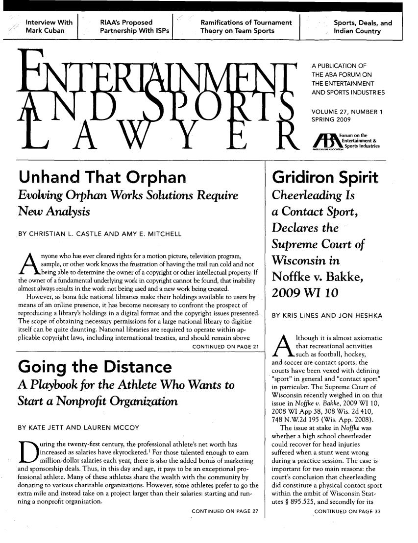 handle is hein.journals/entspl27 and id is 1 raw text is: Interview With     RIAAs Proposed            Ramifications of Tournament       Sports, Deals, and
Mark Cuban         Partnership With ISPs     Theory on Team Sports              Indian Country

A PUBLICATION OF
THE ABA FORUM ON
THE ENTERTAINMENT
AND SPORTS INDUSTRIES
VOLUME 27, NUMBER 1
SPRING 2009
[      orum on the
/       Entertainment &
-       Sports Industries

Unhand That Orphan
Evolving Orphan Works Solutions Require
New Analysis
BY CHRISTIAN L. CASTLE AND AMY E. MITCHELL
Anyone who has ever cleared rights for a motion picture, television program,
/     sample, or other work knows the frustration of having the trail run cold and not
Sbeing able to determine the owner of a copyright or other intellectual property. If
the owner of a fundamental underlying work in copyright cannot be found, that inability
almost always results in the work not being used and a new work being created.
However, as bona fide national libraries make their holdings available to users by
means of an online presence, it has become necessary to confront the prospect of
reproducing a library's holdings in a digital format and the copyright issues presented.
The scope of obtaining necessary permissions for a large national library to digitize
itself can be quite daunting. National libraries are required to operate within ap-
plicable copyright laws, including international treaties, and should remain above
CONTINUED ON PAGE 21
Going the Distance
A Playbook for the Athlete Who Wants to
Start a Nonprofit Organization
BY KATE JETT AND LAUREN MCCOY
uring the twenty-first century, the professional athlete's net worth has
increased as salaries have skyrocketed.' For those talented enough to earn
million-dollar salaries each year, there is also the added bonus of marketing
and sponsorship deals. Thus, in this day and age, it pays to be an exceptional pro-
fessional athlete. Many of these athletes share the wealth with the community by
donating to various charitable organizations. However, some athletes prefer to go the
extra mile and instead take on a project larger than their salaries: starting and run-
ning a nonprofit organization.
CONTINUED ON PAGE 27

Gridiron Spirit
Cheerleading Is
a Contact Sport,
Declares the
Supreme Court of
Wisconsin in
Noffke v. Bakke,
2009 WI 10
BY KRIS LINES AND JON HESHKA
lthough it is almost axiomatic
that recreational activities
such as football, hockey,
and soccer are contact sports, the
courts have been vexed with defining
sport in general and contact sport
in particular. The Supreme Court of
Wisconsin recently weighed in on this
issue in Noffke v. Bakke, 2009 WI 10,
2008 WI App 38, 308 Wis. 2d 410,
748 N.W.2d 195 (Wis. App. 2008).
The issue at stake in Noffke was
whether a high school cheerleader
could recover for head injuries
suffered when a stunt went wrong
during a practice session. The case is
important for two main reasons: the
court's conclusion that cheerleading
did constitute a physical contact sport
within the ambit of Wisconsin Stat-
utes § 895.525, and secondly for its
CONTINUED ON PAGE 33


