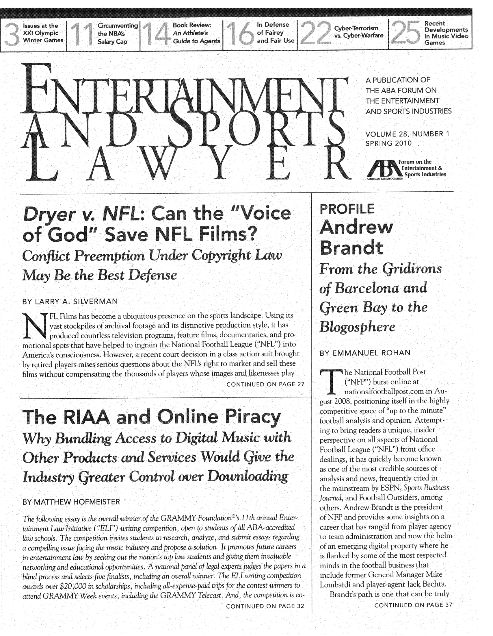 handle is hein.journals/entspl28 and id is 1 raw text is: A PUBLICATION OF
THE ABA FORUM ON
THE ENTERTAINMENT
AND SPORTS INDUSTRIES
VOLUME 28, NUMBER 1
SPRING 2010
Entertainment &
Sports Industries

ryer v. NFL*Ca                               th         ,,        ice
of       od Sv                         F F m?
Confct reeptLnUder Copyr                                    aw u
May ,1e the Best Defne
BY LARRY A. SILVERMAN
FL Films has become a ubiquitous presence on the sports landscape Using its
vast stockpiles of archival footage and its distinctive production style, it has
produced countless television programs, feature films, documentaries, and pro-
mriotional spots that have helped to ingrain the National Football League (NFL) into
America's consciousness. However, a recent court decision in a class action suit brought
by retired players raises serous questions about the NFIL's right to market and sell these
films without compensating the thousands of players whosc images and likenesses play
CONTINUED ON PAGE 27
Th         RAA'and OlePrcy,
h'-Viy Bundling Acc ess tol igitat MIusc withl
Other ProducandV - Services 1,ould                               icve the
nduustry Lreat er Controovmer Downdoading
BY MATTHEW HOFMEISTER
The following essay is the overall winner of the GRAMMY Foundatione's 11th annual Enter
tainment Law Initiative (ELI) writing competition, open to students of all ABA accredited
law schools. The competition invites students to research, analyze, and submit essays regarding
a compelling issue facing the music industry and propose a solution. It promotes future careers
in entertainment law by seeking out the nation's top law students and giving them invailuable
networking and educational opportunities. A national panel of legal experts judges the papers in a
blind process and selects five finalists, including an overall winner. The ELI writing competition
awards over $20,000 in scholarships, including all-expense-paid trips for the contest winners to
attend GRAMMY Week events, including the iRAMMY Telecast. And, the competition is co-
CONTINUED ON PAGE 32

BY EMMANUL ROHAN
Andrew
F     h tiothea  ridir os
o--f Bar celona antd
treen Bay- to the
BY EMMANUEL ROHAN
hie National Football Pot
(NEP) burst online at
nationalfootballpost.com in Au-
gust 2008, positioning itself in the highly
competitive space of up to the minutc
football analysis and opinion. Attempt-
ing to bring readers a unique, insider
perspective on all aspects of National
Football League (NFL) front office
dealings, it has quickly become known
as one of the most credible sourccs of
analysis and news, frequently cited in
the mainstream by ESPN, Sports Busine s
Journal, and Football Outsiders, among
others. Andrew Brandt is the president
of NFP and provides some insights on a
career that has ranged from player agency
to team administration and now the helrm
of an emerging digital property wherc he
is flanked by some of the most respected
minds in the football business that
include former General Manager Mike
Lombardi and player agent Jack Bechta
brandts path is one that can be truly
CONTINUED ON PAGE 37


