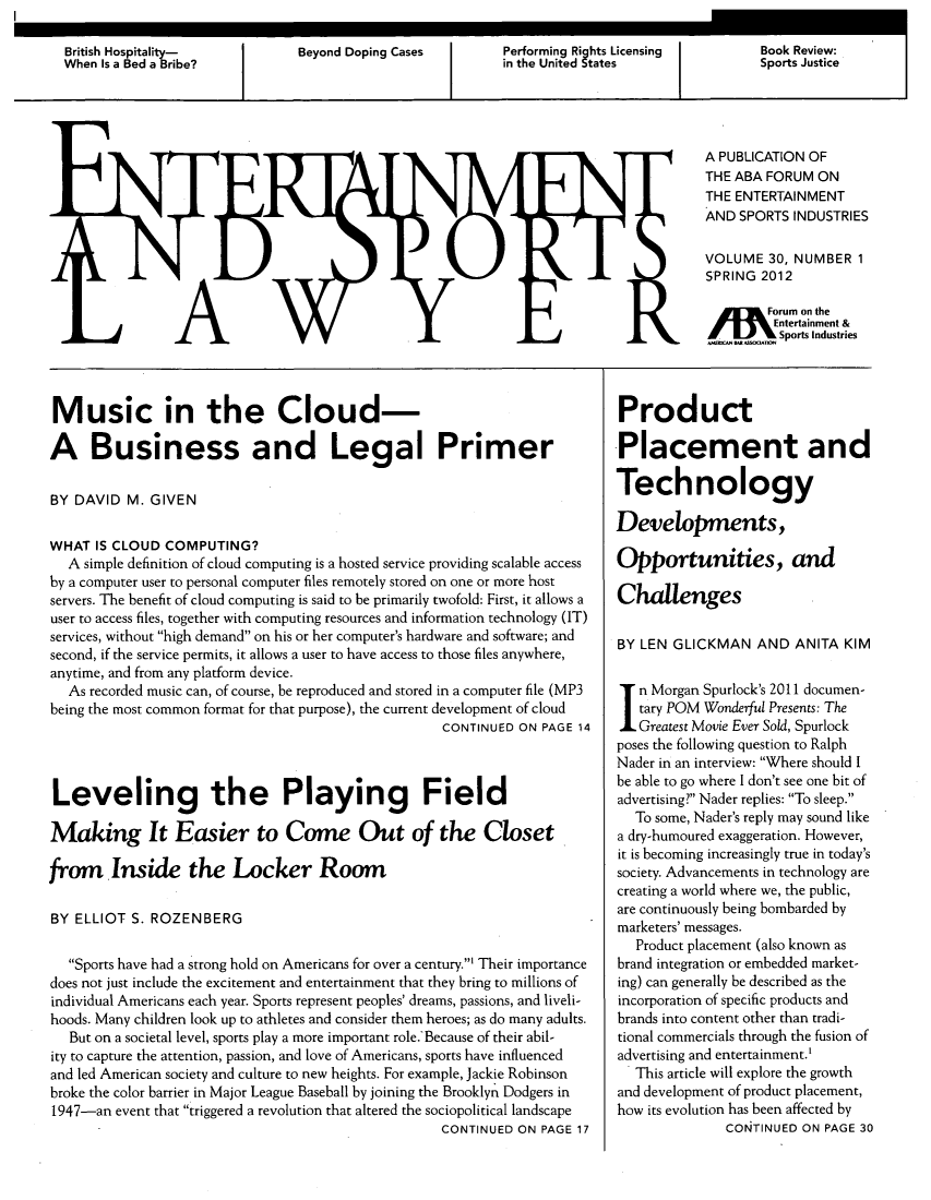 handle is hein.journals/entspl30 and id is 1 raw text is: A PUBLICATION OF
THE ABA FORUM ON
THE ENTERTAINMENT
AND SPORTS INDUSTRIES
VOLUME 30, NUMBER 1
SPRING 2012
W       Forum on the
Entertainment &
...   _  Sports Industries

Music in the Cloud-
A Business and Legal Primer
BY DAVID M. GIVEN
WHAT IS CLOUD COMPUTING?
A simple definition of cloud computing is a hosted service providing scalable access
by a computer user to personal computer files remotely stored on one or more host
servers. The benefit of cloud computing is said to be primarily twofold: First, it allows a
user to access files, together with computing resources and information technology (IT)
services, without high demand on his or her computer's hardware and software; and
second, if the service permits, it allows a user to have access to those files anywhere,
anytime, and from any platform device.
As recorded music can, of course, be reproduced and stored in a computer file (MP3
being the most common format for that purpose), the current development of cloud
CONTINUED ON PAGE 14
Leveling the Playing Field
Making It Easier to Come Out of the Closet
from Inside the Locker Room
BY ELLIOT S. ROZENBERG
Sports have had a strong hold on Americans for over a century.' Their importance
does not just include the excitement and entertainment that they bring to millions of
individual Americans each year. Sports represent peoples' dreams, passions, and liveli-
hoods. Many children look up to athletes and consider them heroes; as do many adults.
But on a societal level, sports play a more important role. Because of their abil-
ity to capture the attention, passion, and love of Americans, sports have influenced
and led American society and culture to new heights. For example, Jackie Robinson
broke the color barrier in Major League Baseball by joining the Brooklyn Dodgers in
1947-an event that triggered a revolution that altered the sociopolitical landscape
CONTINUED ON PAGE 17

Product
Placement and
Technology
Developments,
Opportunities, and
Challenges
BY LEN GLICKMAN AND ANITA KIM
In Morgan Spurlock's 2011 documen-
tary POM Wonderful Presents: The
Greatest Movie Ever Sold, Spurlock
poses the following question to Ralph
Nader in an interview: Where should I
be able to go where I don't see one bit of
advertising? Nader replies: To sleep.
To some, Nader's reply may sound like
a dry-humoured exaggeration. However,
it is becoming increasingly true in today's
society. Advancements in technology are
creating a world where we, the public,
are continuously being bombarded by
marketers' messages.
Product placement (also known as
brand integration or embedded market-
ing) can generally be described as the
incorporation of specific products and
brands into content other than tradi-
tional commercials through the fusion of
advertising and entertainment.'
This article will explore the growth
and development of product placement,
how its evolution has been affected by
CONTINUED ON PAGE 30


