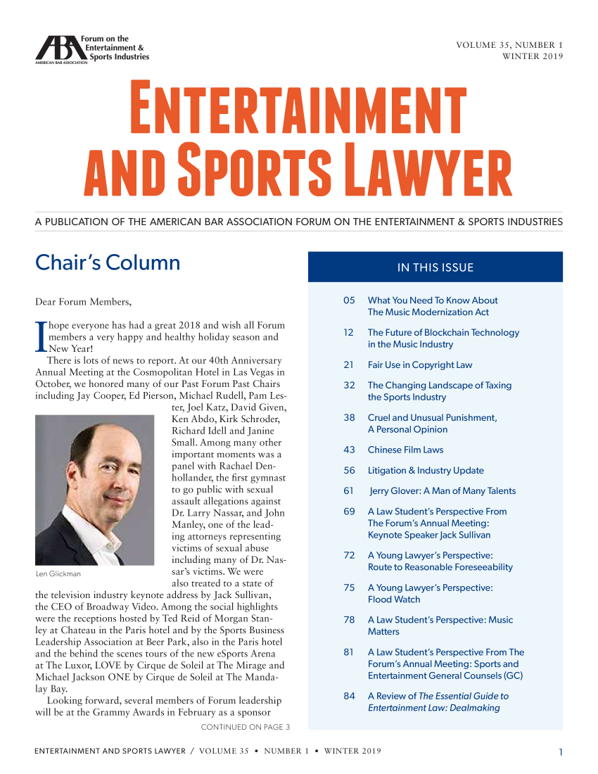 handle is hein.journals/entspl35 and id is 1 raw text is: 

        Forum on the
        Entertainment &                                                 VOUME 3 5, NUMBER I
Sports Industries                                                               WINTER 2019












A PUBLICATION OF THE AMERICAN BAR ASSOCIATION FORUM ON THE ENTERTAINMENT & SPORTS INDUSTRIES






Dear Forum Members,                                  0    htYuNe       oKo   bu
                                                       The  Music M drnization Act
  hope everyone hs had a great 201re and wish al Forum
  members a very happy and health holiday season andF
  New Year!                      in the Music Industry
  There is lots of ncews to rcport. At oar 40th Aniiv ersary-21       FarUei.Cpnha
Annual Meeting at the Cosmopolitan Hotel in n as Vegas in
Octobei; we honored many of our: Past forum Past Chairs32              TeCagnLndcpofaxg
incl udin~g Jay Cooper, Ed Pierson, Michael Rudell, Pain I es-         the Spors Industry
                       ter, Joel Katz, David Given,
                       Richard dell and janine             Aenal
                 if! 15 Small. Among many other       vZODNhimosalli olaws
         ..im            portant m om ents as a.......................................................
                       panel with Rachael Den         6  Ltgtin&IdstyUdt
                       bollander, the Cirsr.ynasrn
       De arto go public sith sexual                     V1  e    e: A M  o     t
                       assault allegations against
                       Dre Lr Nas ar, an nohn t69        A Law Student's AP erei From
                       Manley, one of the lead-          The Forumis Annua Meeting:
                       ii}g attorneys representing       Keynote Speakerlack Sullivan
                       vOctims of sexual abase
                       inlding many of Dr. Nas       72  A Young L e   Perspecive:-
 iLUe    Gita          sair' victims. 'We were
                       atso treated to a state of         75   A Younig Lawyer's Perspetive:
the television industry keynote address by Jack Sullivan,
the CF() of Broadway Video Among the social highlights
were the receptions sosted by Fed Reid of Morgan Stan7
                             imoran moet waw atudn                   eI~c~e    u
      Icy a Chatau inthePris oel ri y t he Sport Buies   Mater







Leadership Associarion at Beer Park, also in the Paris hotel
and the behin~d the scenes tours of the ness eSports Aren~a    81   A Law Student's PpecieFoTh
at The uxor; LOVE by Cirque de Soleil at Ihe Mirage and  F     Ae           p
Mihael Jackson; ONE by Cirque de Soleil at The Manda-EtranetGnea                        ones(O
lay Bay.                 g4                              A wev' oh    eiGd
  ILooking ftorward, several members of Forum leadership  ........... n....t ertoie o :D  ernG oki .......
will be at the (Gramy Aswards in February as a sponsor

                            C N TINiEr> ON Pxa e  3


ENTERTAINMENT AND SPORTS LAWYER / VOLUME 35 - NUMBER 1 * WINTER 2019


