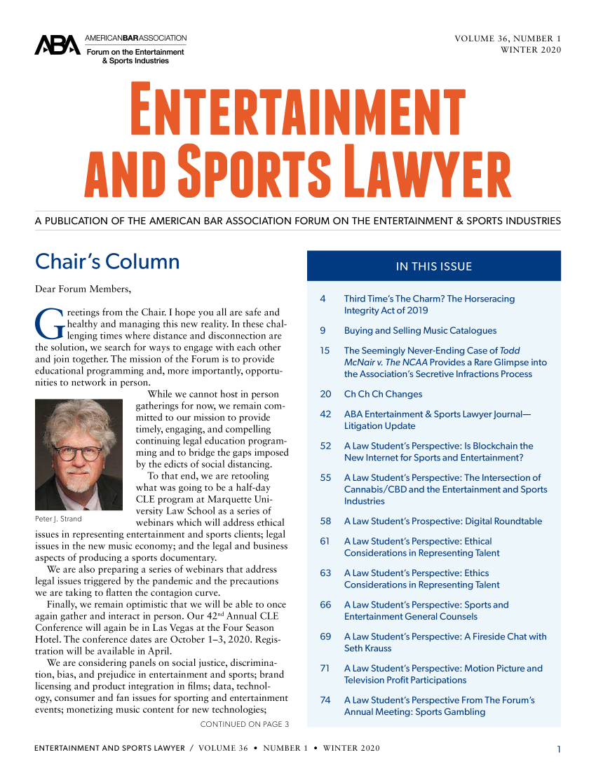 handle is hein.journals/entspl36 and id is 1 raw text is: 


Ia      k  AMERICANBARASSOCIATION                                                          VOLUME   36, NUMBER   1
           Forum on the Entertainment                                                                WINTER   2020
               & Sports Industries














A PUBLICATION OF THE AMERICAN BAR ASSOCIATION FORUM ON THE ENTERTAINMENT & SPORTS INDUSTRIES



Chair's Colum                n                                                 IN THIS  ISSUE

Dear Forum  Members,
                                                              4    Third Time's The Charm? The Horseracing
G      reetings from the Chair. I hope you all are safe and    Integrity   Act of 2019
       healthy and managing this new reality. In these chal-
       lenging times where distance and disconnection are  9  Buying and Selling Music Catalogues
the solution, we search for ways to engage with each other    15   The Seemingly Never-Ending Case of Todd
and join together. The mission of the Forum is to provide    McNair v. The NCAA Provides a Rare Glimpse into
educational programming and, more importantly, opportu-       the Association's Secretive  Infractions Process
nities to network in person.
                         While we cannot host in person    20   Ch Ch Ch Changes
                      gatherings for now, we remain com-
                      mitted to our mission to provide     42  ABA Entertainment & Sports Lawyerjournal-
                      timely, engaging, and compelling          Litigation  Update
                      continuing legal education program-  52  A Law Student's Perspective:  Is Blockchain the
                      ming and to bridge the gaps imposed       New Internet   for Sports and Entertainment?
                      by the edicts of social distancing.
                         To that end, we are retooling     55   A Law Student's   Perspective: The Intersection of
                      what was going to be a half-day           Cannabis/CBD and the Entertainment and   Sports
                      CLE  program at Marquette Uni-               Industries
                      versity Law School as a series of
Peterj. Strand        webinars which will address ethical  58  A Law Student's Prospective:  Digital Roundtable
issues in representing entertainment and sports clients; legal
issues in the new music economy; and the legal and business   61   A Law Student's Perspective: Ethical
aspects of producing a sports documentary.                         Considerations in Representing Talent
   We are also preparing a series of webinars that address    63   A Law Student's Perspective: Ethics
legal issues triggered by the pandemic and the precautions    Considerations in Representing Talent
we are taking to flatten the contagion curve.
   Finally, we remain optimistic that we will be able to once 66   A Law Student's Perspective: Sports and
again gather and interact in person. Our 42nd Annual CLE      Entertainment General Counsels
Conference will again be in Las Vegas at the Four Season
Hotel. The conference dates are October 1-3, 2020. Regis-  69  A Law Student's Perspective:  A Fireside Chat with
tration will be available in April.                                Seth Krauss
   We are considering panels on social justice, discrimina-   71   A Law Student's Perspective: Motion Picture and
tion, bias, and prejudice in entertainment and sports; brand  Television Profit   Participations
licensing and product integration in films; data, technol-
ogy, consumer and fan issues for sporting and entertainment   74   A Law Student's Perspective From The Forum's
events; monetizing music content for new technologies;        Annual Meeting: Sports Gambling
                                    CONTINUED ON  PAGE 3


ENTERTAINMENT  AND SPORTS LAWYER  / VOLUME  36 * NUMBER   1 * WINTER   2020


1


