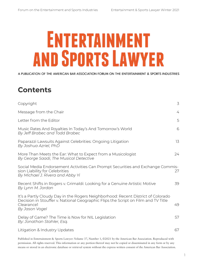 handle is hein.journals/entspl37 and id is 1 raw text is: -orum on the Entertainment and Sports Industries

AND SPRSLAWYER
A PUBLICATION OF THE AMERICAN BAR ASSOCIATION FORUM ON THE ENTERTAINMENT & SPORTS INDUSTRIES
Contents
Copyright                                                                       3
Message from the Chair                                                          4
Letter from the Editor                                                          5
Music Rates And Royalties In Today's And Tomorrow's World                       6
By Jeff Brabec and Todd Brabec
Paparazzi Lawsuits Against Celebrities: Ongoing Litigation                     13
By Joshua Azriel, PhD
More Than Meets the Ear: What to Expect from a Musicologist                    24
By George Saadi, The Musical Detective
Social Media Endorsement Activities Can Prompt Securities and Exchange Commis-
sion Liability for Celebrities                                                 27
By Michael 3. Rivera and Abby Yi
Recent Shifts in Rogers v. Grimaldi: Looking for a Genuine Artistic Motive     39
By Lynn M. Jordan
It's a Partly Cloudy Day in the Rogers Neighborhood: Recent District of Colorado
Decision in Stouffer v. National Geographic Flips the Script on Film and TV Title
Clearancel                                                                     49
By Jason Vogel
Delay of Game? The Time is Now for NIL Legislation                             57
By: Jonathan Stahler, Esq.
Litigation & Industry Updates                                                  67
Published in Entertainment & Sports Lawyer: Volume 37, Number 1, ©2021 by the American Bar Association. Reproduced with
permission. All rights reserved. This information or any portion thereof may not be copied or disseminated in any form or by any
means or stored in an electronic database or retrieval system without the express written consent of the American Bar Association.

1

ntertainment & Sports Lawyer Winter 2021


